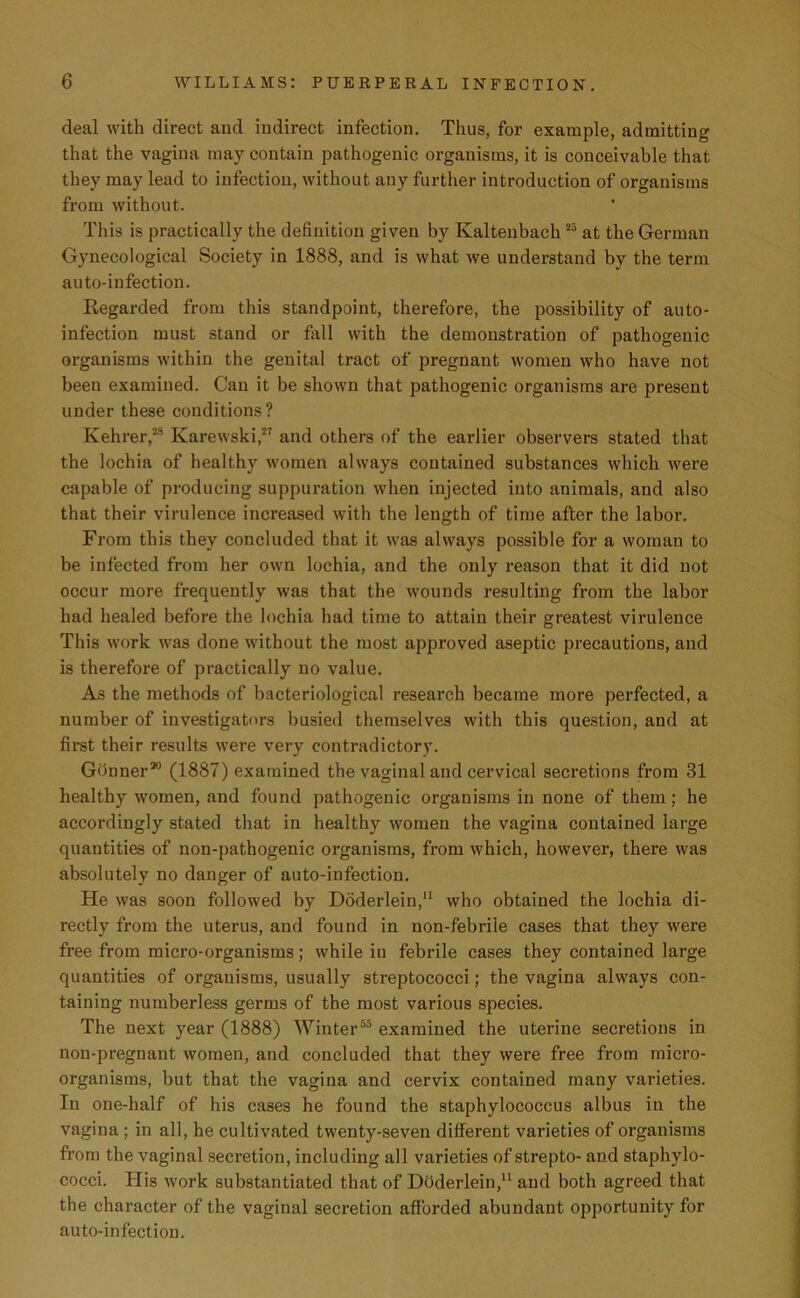 deal with direct and indirect infection. Thus, for example, admitting that the vagina may contain pathogenic organisms, it is conceivable that they may lead to infection, without any further introduction of organisms from without. This is practically the definition given by Kaltenbach25 at the German Gynecological Society in 1888, and is what we understand by the term auto-infection. Regarded from this standpoint, therefore, the possibility of auto- infection must stand or fall with the demonstration of pathogenic organisms within the genital tract of pregnant women who have not been examined. Can it be shown that pathogenic organisms are present under these conditions? Kehrer,28 Ivarewski,27 and others of the earlier observers stated that the lochia of healthy women always contained substances which were capable of producing suppuration when injected into animals, and also that their virulence increased with the length of time after the labor. From this they concluded that it was always possible for a woman to be infected from her own lochia, and the only reason that it did not occur more frequently was that the wounds resulting from the labor had healed before the lochia had time to attain their greatest virulence This work was done without the most approved aseptic precautions, and is therefore of practically no value. As the methods of bacteriological research became more perfected, a number of investigators busied themselves with this question, and at first their results were very contradictory. Gonner20 (1887) examined the vaginal and cervical secretions from 31 healthy women, and found pathogenic organisms in none of them; he accordingly stated that in healthy women the vagina contained large quantities of non-pathogenic organisms, from which, however, there was absolutely no danger of auto-infection. He was soon followed by Doderlein,11 who obtained the lochia di- rectly from the uterus, and found in non-febrile cases that they were free from micro-organisms; while in febrile cases they contained large quantities of organisms, usually streptococci; the vagina always con- taining numberless germs of the most various species. The next year (1888) Winter55 examined the uterine secretions in non-pregnant women, and concluded that they were free from micro- organisms, but that the vagina and cervix contained many varieties. In one-half of his cases he found the staphylococcus albus in the vagina; in all, he cultivated twenty-seven different varieties of organisms from the vaginal secretion, including all varieties of strepto- and staphylo- cocci. His work substantiated that of Doderlein,11 and both agreed that the character of the vaginal secretion afforded abundant opportunity for auto-infection.