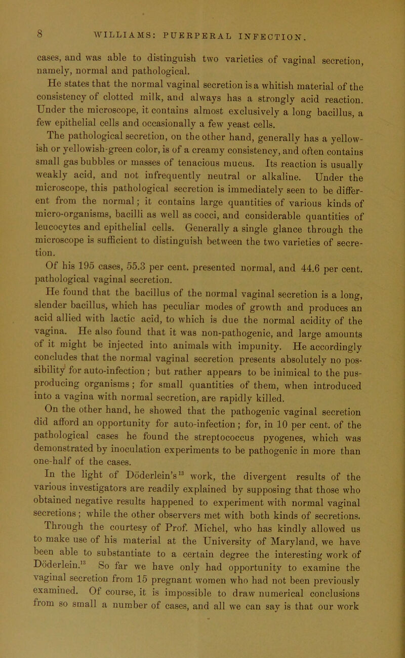 cases, and was able to distinguish two varieties of vaginal secretion, namely, normal and pathological. He states that the normal vaginal secretion is a whitish material of the consistency of clotted milk, and always has a strongly acid reaction. Under the microscope, it contains almost exclusively a long bacillus, a few epithelial cells and occasionally a few yeast cells. The pathological secretion, on the other hand, generally has a yellow- ish or yellowish-green color, is of a creamy consistency, and often contains small gas bubbles or masses of tenacious mucus. Its reaction is usually weakly acid, and not infrequently neutral or alkaline. Under the microscope, this pathological secretion is immediately seen to be differ- ent from the normal; it contains large quantities of various kinds of micro-organisms, bacilli as well as cocci, and considerable quantities of leucocytes and epithelial cells. Generally a single glance through the microscope is sufficient to distinguish between the two varieties of secre- tion. Of his 195 cases, 55.3 per cent, presented normal, and 44.6 per cent, pathological vaginal secretion. He found that the bacillus of the normal vaginal secretion is a long, slender bacillus, which has peculiar modes of growth and produces an acid allied with lactic acid, to which is due the normal acidity of the vagina. He also found that it was non-pathogenic, and large amounts of it might be injected into animals with impunity. He accordingly concludes that the normal vaginal secretion presents absolutely no pos- sibility for auto-infection ; but rather appears to be inimical to the pus- producing organisms ; for small quantities of them, when introduced into a vagina with normal secretion, are rapidly killed. On the other hand, he showed that the pathogenic vaginal secretion did afford an opportunity for auto-infection; for, in 10 per cent, of the pathological cases he found the streptococcus pyogenes, which was demonstrated by inoculation experiments to be pathogenic in more than one-half of the cases. In the light of Doderlein’s13 work, the divergent results of the various investigators are readily explained by supposing that those who obtained negative results happened to experiment with normal vaginal secretions; while the other observers met with both kinds of secretions. Through the courtesy of Prof. Michel, who has kindly allowed us to make use of his material at the University of Maryland, we have been able to substantiate to a certain degree the interesting work of Doderlein.1 So far we have only had opportunity to examine the vaginal secretion from 15 pregnant women who had not been previously examined. Of course, it is impossible to draw numerical conclusions from so small a number of cases, and all we can say is that our work