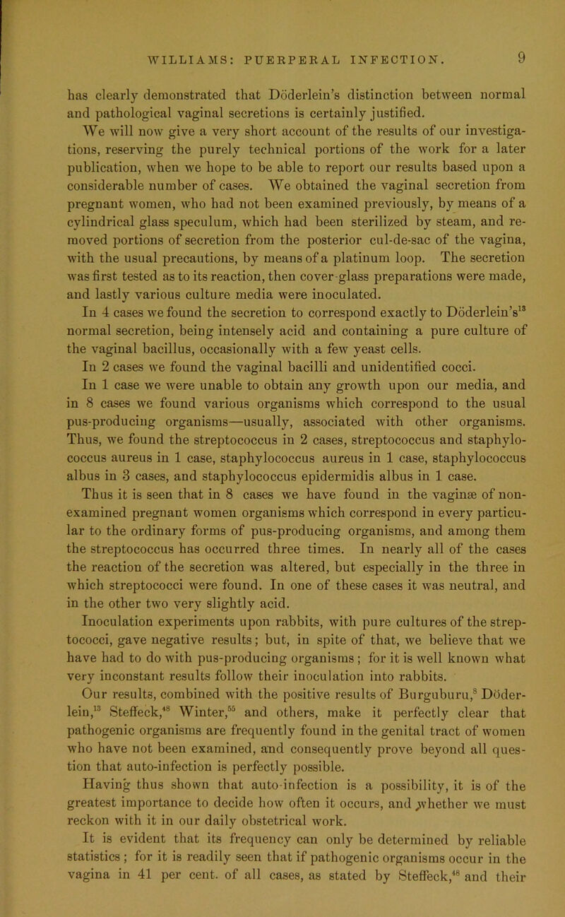 has clearly demonstrated that Ddderlein’s distinction between normal and pathological vaginal secretions is certainly justified. We will now give a very short account of the results of our investiga- tions, reserving the purely technical portions of the work for a later publication, when we hope to be able to report our results based upon a considerable number of cases. We obtained the vaginal secretion from pregnant women, who had not been examined previously, by means of a cylindrical glass speculum, which had been sterilized by steam, and re- moved portions of secretion from the posterior cul-de-sac of the vagina, with the usual precautions, by means of a platinum loop. The secretion was first tested as to its reaction, then cover-glass preparations were made, and lastly various culture media were inoculated. In 4 cases we found the secretion to correspond exactly to Doderlein’s13 normal secretion, being intensely acid and containing a pure culture of the vaginal bacillus, occasionally with a few yeast cells. In 2 cases we found the vaginal bacilli and unidentified cocci. In 1 case we were unable to obtain any growth upon our media, and in 8 cases we found various organisms which correspond to the usual pus-producing organisms—usually, associated with other organisms. Thus, we found the streptococcus in 2 cases, streptococcus and staphylo- coccus aureus in 1 case, staphylococcus aureus in 1 case, staphylococcus albus in 3 cases, and staphylococcus epidermidis albus in 1 case. Thus it is seen that in 8 cases we have found in the vaginae of non- examined pregnant women organisms which correspond in every particu- lar to the ordinary forms of pus-producing organisms, and among them the streptococcus has occurred three times. In nearly all of the cases the reaction of the secretion was altered, but especially in the three in which streptococci were found. In one of these cases it was neutral, and in the other two very slightly acid. Inoculation experiments upon rabbits, with pure cultures of the strep- tococci, gave negative results; but, in spite of that, we believe that we have had to do with pus-producing organisms ; for it is well known what very inconstant results follow their inoculation into rabbits. Our results, combined with the positive results of Burguburu,8 Doder- lein,13 Steffeck,48 Winter,55 and others, make it perfectly clear that pathogenic organisms are frequently found in the genital tract of women who have not been examined, and consequently prove beyond all ques- tion that auto-infection is perfectly possible. Having thus shown that auto-infection is a possibility, it is of the greatest importance to decide how often it occurs, and ^whether we must reckon with it in our daily obstetrical work. It is evident that its frequency can only be determined by reliable statistics ; for it is readily seen that if pathogenic organisms occur in the vagina in 41 per cent, of all cases, as stated by Steffeck,48 and their