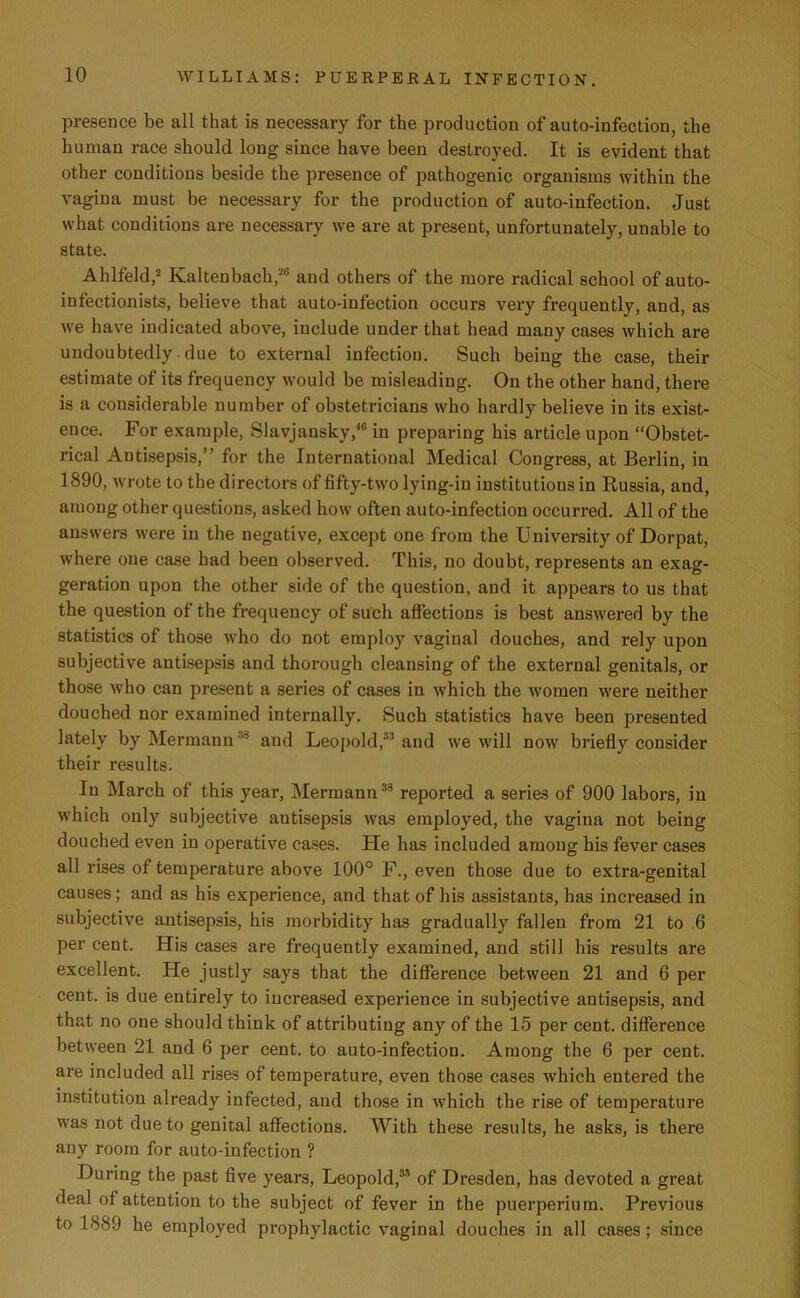 presence be all that is necessary for the production of auto-infection, the human race should long since have been destroyed. It is evident that other conditions beside the presence of pathogenic organisms within the vagina must be necessary for the production of auto-infection. Just what conditions are necessary we are at present, unfortunately, unable to state. Ahlfeld,2 Kaltenbach,26 and others of the more radical school of auto- infectionists, believe that auto-infection occurs very frequently, and, as we have indicated above, include under that head many cases which are undoubtedly • due to external infection. Such being the case, their estimate of its frequency would be misleading. On the other hand, there is a considerable number of obstetricians who hardly believe in its exist- ence. For example, Slavjansky/10 in preparing his article upon “Obstet- rical Antisepsis,” for the International Medical Congress, at Berlin, in 1890, wrote to the directors of fifty-two lying-in institutions in Russia, and, among other questions, asked how often auto-infection occurred. All of the answers were in the negative, except one from the University of Dorpat, where one case had been observed. This, no doubt, represents an exag- geration upon the other side of the question, and it appears to us that the question of the frequency of such affections is best answered by the statistics of those who do not employ vaginal douches, and rely upon subjective antisepsis and thorough cleansing of the external genitals, or those who can present a series of cases in which the women were neither douched nor examined internally. Such statistics have been presented lately by Hermann 18 and Leopold,3'1 and we will now briefly consider their results. In March of this year, Hermann35 reported a series of 900 labors, in which only subjective antisepsis was employed, the vagina not being douched even in operative cases. He has included among his fever cases all rises of temperature above 100° F., even those due to extra-genital causes; and as his experience, and that of his assistants, has increased in subjective antisepsis, his morbidity has gradually fallen from 21 to 6 per cent. His cases are frequently examined, and still his results are excellent. He justly says that the difference between 21 and 6 per cent, is due entirely to increased experience in subjective antisepsis, and that no one should think of attributing any of the 15 per cent, difference between 21 and 6 per cent, to auto-infection. Among the 6 per cent, are included all rises of temperature, even those cases which entered the institution already infected, and those in which the rise of temperature was not due to genital affections. With these results, he asks, is there any room for auto-infection ? During the past five years, Leopold,3,1 of Dresden, has devoted a great deal of attention to the subject of fever in the puerperium. Previous to 1889 he employed prophylactic vaginal douches in all cases ; since