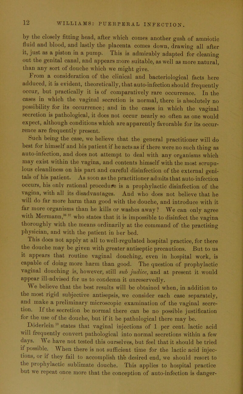 by the closely fitting head, after which comes another gush of ammotic fluid and blood, and lastly the placenta comes down, drawing all after it, just as a piston in a pump. This is admirably adapted for cleaning out the genital canal, and appears more suitable, as well as more natural, than any sort of douche which we might give. From a consideration of the clinical and bacteriological facts here adduced, it is evident, theoretically, that auto-infection should frequently occur, but practically it is of comparatively rare occurrence. In the cases in which the vaginal secretion is normal, there is absolutely no possibility for its occurrence; and in the cases in which the vaginal secretion is pathological, it does not occur nearly so often as one would expect, although conditions which are apparently favorable for its occur- rence are frequently present. Such being the case, we believe that the general practitioner will do best for himself and his patient if he acts as if there were no such thing as auto-infection, and does not attempt to deal with any organisms which may exist within the vagina, and contents himself with the most scrupu- lous cleanliness on his part and careful disinfection of the external geni- tals of his patient. As soon as the practitioner admits that auto-infection occurs, his only rational procedure is a prophylactic disinfection of the vagina, with all its disadvantages. And who does not believe that he will do far more harm than good with the douche, and introduce with it far more organisms than he kills or washes away? We can only agree with Hermann,J' who states that it is impossible to disinfect the vagina thoroughly with the means ordinarily at the command of the practising physician, and with the patient in her bed. I his does not apply at all to well-regulated hospital practice, for there the douche may be given with greater antiseptic precautions. But to us it appears that routine vaginal douching, even in hospital work, is capable of doing more harm than good. The question of prophylactic vaginal douching is, however, still sub juclice, and at present it would appear ill-advised for us to condemn it unreservedly. We believe that the best results will be obtained when, in addition to the most rigid subjective antisepsis, we consider each case separately, and make a preliminary microscopic examination of the vaginal secre- tion. If the secretion be normal there can be no possible justification for the use of the douche, but if it be pathological there may be. Doderlein u states that vaginal injections of 1 per cent, lactic acid will frequently convert pathological into normal secretions within a few days. We have not tested this ourselves, but feel that it should be tried if possible. When there is not sufficient time for the lactic acid injec- tions, or if they fail to accomplish the desired end, we should resort to the prophylactic sublimate douche. This applies to hospital practice but we repeat once more that the conception of auto-infection is danger-