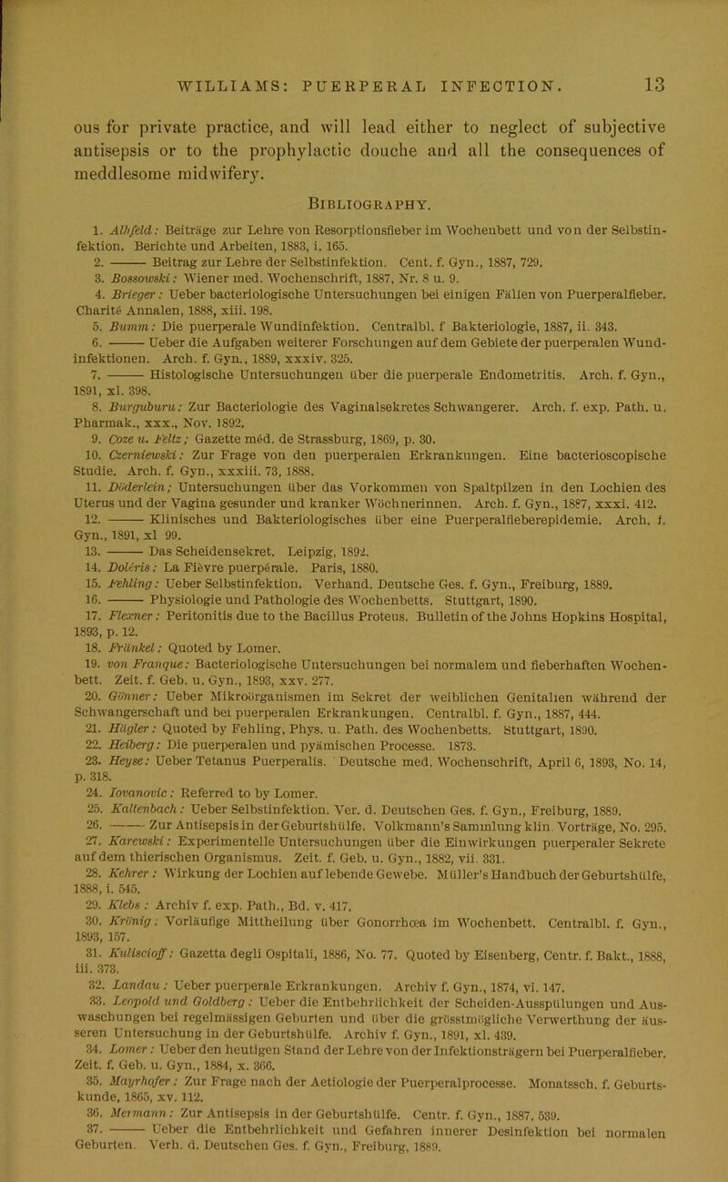 ous for private practice, and will lead either to neglect of subjective antisepsis or to the prophylactic douche and all the consequences of meddlesome midwifery. Bibliography. 1. Albfeld: Beitriige zur Lehre von Resorptionsfieber im Wochenbett und von der Selbstin- fektion. Berichte und Arbelten, 1883, i. 165. 2. Beitrag zur Lehre der Selbstinfektion. Cent. f. Gyn., 1887, 729. 3. Bossowski: Wiener med. Woehenschrift, 1887, Nr. 8 u. 9. 4. Brieger: Ueber bacteriologische Untersuehungen bei einigen Fallen von Puerperalfieber. Cbarite Annalen, 1888, xiii. 198. 5. Bumm: Die puerperale Wundinfektion. Centralbl. f Bakteriologie, 1887, ii. 343. 6. Ueber die Aufgaben weiterer Forschungen auf dem Gebiete der puerperalen Wund- infektionen. Arch. f. Gyn., 1889, xxxiv. 325. 7. Histologiscke Untersuehungen iiber die puerperale Endometritis. Arch. f. Gyn., 1891, xl. 398. 8. Burguburu: Zur Bacteriologie des Vaginalsekretes Schwangerer. Arch. f. exp. Path. u. Pharmak., xxx., Nov. 1892. 9. Cozeu. Feltz; Gazette med. de Strassburg, 1869, p. 30. 10. Czemiewski: Zur Frage von den puerperalen Erkrankungen. Eine bacterioscopische Studie. Arch. f. Gyn., xxxiii. 73, 1888. 11. DiJderlein; Untersuehungen iiber das Vorkommen von Spaltpilzen in den Lochien des Uterus und der Vagina gesunder und kranker Wochnerinnen. Arch. f. Gyn., 1887, xxxi. 412. 12. Klinisches und Bakteriologisches Uber eine Puerperalfieberepidemie. Arch. f. Gyn., 1891, xl 99. 13. Das Seheidensekret. Leipzig, 1892. 14. Doleris: La Fievre puerperale. Paris, 1880. 15. Fehling: Ueber Selbstinfektion. Verhand. Deutsche Ges. f. Gyn., Freiburg, 1889. 16. Physiologie und Pathologie des Wochenbetts. Stuttgart, 1890. 17. Flexner: Peritonitis due to the Bacillus Proteus. Bulletin of the Johns Hopkins Hospital, 1893,p. 12. 18. Frdnkel: Quoted by Lomer. 19. von Franque: Bacteriologische Untersuehungen bei normalem und fieberhafton Wochen- bett, Zeit. f. Geb. u. Gyn., 1893, xxv. 277. 20. Giinner: Ueber Mikroorganismen im Sekret der weiblichen Genitalien wiihrend der Schwangerscbaft und bei puerperalen Erkrankungen. Centralbl. f. Gyn., 1887, 444. 21. Hiigler: Quoted by Fehling, Phys. u. Path, des Wochenbetts. Stuttgart, 1890. 22. Heiberg: Die puerperalen und pyiimischen Processe. 1873. 23. Heyse: Ueber Tetanus Puerperalis. Deutsche med. Woehenschrift, April 6, 1893, No. 14, p. 318. 24. Iovanovic: Referred to by Lomer. 25. Kallenbach: Ueber Selbstinfektion. Ver. d. Deutsehen Ges. f. Gyn., Freiburg, 1889. 26. Zur Antisepsis in derGeburtshulfe. Volkmann’sSammlungklin. Vortriige, No. 295. 27. Karcwski: Experimentelle Untersuehungen Uber die Eimvirkungen puerperaler Sekrete auf dem thierischen Organismus. Zeit. f. Geb. u. Gyn., 1882, vii. 331. 28. Kehrer : Wirkung der Lochien auf lebende Geivebe. Mtiller’sHandbuch derGeburtshulfe, 1888, i. 545. 29. Klebs : Archiv f. exp. Path., Bd. v. 417, 30. Kriinig: Vorlaufige Mittheilung liber Gonorrhoea im Wochenbett. Centralbl. f. Gyn., 1893, 157. 31. Kuliscioff: Gazetta degli Ospitnli, 1886, No. 77. Quoted by Eisenberg, Centr. f. Bakt., 18S8, iii. 373. 32. Landau : Ueber puerperale Erkrankungen. Archiv f. Gyn., 1874, vi. 147. 33. Leopold und Goldberg : Ueber die Entbehrlichkeit der Scheiden-Aussplilungen und Aus- waschungen bei regelmiissigen Geburten und iiber die griisstmiigliehe Verwerthung der iius- seren Untersuchung in der GeburtshUlfe. Archiv f. Gyn., 1891, xl. 439. 34. Lomer: Ueber den heutlgen Stand der Lehre von der Infektionstriigern bei Puerperalfieber. Zeit. f. Geb. u. Gyn., 1884, x. 366. 35. Mayrhofer: Zur Frage nach der Aetiologie der Puerperalprocesse. Monatssch. f. Geburts- kunde, 1865, xv. 112. 36. Hermann: Zur Antisepsis in der GeburtshUlfe. Centr. f. Gyn., 1S87, 539. 37. Ueber die Entbehrlichkeit und Gefahren innerer Desinfektion bei normalen Geburten. Verb. d. Deutsehen Ges. f. Gvn., Freiburg, 1889.