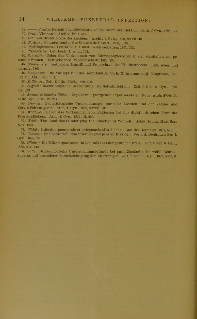 38. FUnfter Bericht iiber 200 Geburtenohne innere Desinfektion. Centr. f. Gyn., 1893,177. 39. Orth : Virchow’s Archly, lviii. 441. 40. Ott: Zur Bacteriologie der Loehien. Arcbiv f. Gyn., 1888, xxxii. 436. 41. Pasteur: Comptes-rendus des Stances de l’Acad., 1880,1038. 42. Recklinghausen: Centralbl. filr med. Wissenschaften, 1871, 713. 43. Rindfleisch: Lehrbuch, 1. Aufl., 204. 44. Samsclnn: XJeber das Vorkommen von Eiterstaphylococcen in den Genitalien von ge- sunder Frauen. Deutsche med. Wochenschrift, 1890, 332. 45. Semmelweiss : Aetiologie, Begriff, und Prophylaxis des Kindbettfiebers. Pest, Wien, und Leipzig, 1861. 46. Slavjansl-y: Die Antiseptik in der Geburtshtilfe, Verh. X. internat. med. Congresses, 1891, Bd. iii. Abth. vii. p. 1. 47. Spillman : Zeit. f. klin. Med., 1880, 408. 48. Steffeck: Bacteriologische BegrUndung der Selbstinfektion. Zeit. f. Geb. u. Gyn., 1890, xx. 339. 49. Strauss et Sanchez-Toledo : Septiccemie puerperale experimentnle. Nouv. Arch. d’Obstet. et de Gyn., 1889. iv. 277. 50. Thomen: Bacteriologische Untersucliungen normaler Loehien und der Vagina und Cervix Schwangerer. Arch. f. Gyn., 1889, xxxvi. 231. 51. IValdeyer: Deber das Vorkommen von Bakterien bei der diphtheritischen Form des Puerperalfiebers. Arch. f. Gyn., 1872, iii. 293. 52. Welch: The Conditions Underlying the Infection of Wounds. Amer. Journ. Med. Sci., Nov. 1891. 53. Widal: Infection puerperale et phlegmasia alba dolens. Gaz. des Hopitaux, 1889, 565. 54. Wmckel: Zur Lelire von dem internen puerperalen Erysipel. Verh. d. Deutschen Ges. f. Gyn., 1886, 78. 55. Winter: Die Mikroorganismen im Genitalkanal der gesunden Frau. Zeit. f. Geb. u. Gyn., 1888, xiv. 443. 56. Witte: Bacteriologische Untersuchungsbefunde bei path. Zustiinden im weibl. Genital- apparat, mit besonderer Bertieksicbtigung der Eitererreger. Zeit. f. Geb. u. Gyn., 1892, xxv. 8.
