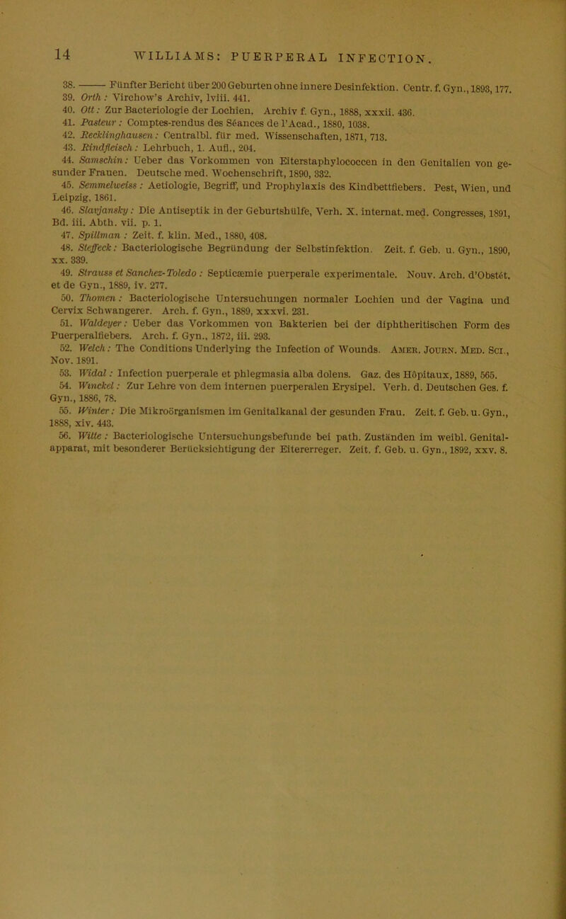 38. FUnfter Bericht iiber 200 Geburtenohne innere Desinfektion. Centr. f. Gyn., 1893,177. 39. Orth : Virchow’s Archly, lviii. 441. 40. Ott: Zur Bacteriologie der Loehien. Arcbiv f. Gyn., 1888, xxxii. 436. 41. Pasteur: Comptes-rendus des Stances de l’Acad., 1880,1038. 42. Recklinghausen: Centralbl. filr med. Wissenschaften, 1871, 713. 43. Rindfleisch: Lehrbuch, 1. Aufl., 204. 44. Samsclnn: XJeber das Vorkommen von Eiterstaphylococcen in den Genitalien von ge- sunder Frauen. Deutsche med. Wochenschrift, 1890, 332. 45. Semmelweiss : Aetiologie, Begriff, und Prophylaxis des Kindbettfiebers. Pest, Wien, und Leipzig, 1861. 46. Slavjansl-y: Die Antiseptik in der Geburtshtilfe, Verh. X. internat. med. Congresses, 1891, Bd. iii. Abth. vii. p. 1. 47. Spillman : Zeit. f. klin. Med., 1880, 408. 48. Steffeck: Bacteriologische BegrUndung der Selbstinfektion. Zeit. f. Geb. u. Gyn., 1890, xx. 339. 49. Strauss et Sanchez-Toledo : Septiccemie puerperale experimentnle. Nouv. Arch. d’Obstet. et de Gyn., 1889. iv. 277. 50. Thomen: Bacteriologische Untersucliungen normaler Loehien und der Vagina und Cervix Schwangerer. Arch. f. Gyn., 1889, xxxvi. 231. 51. IValdeyer: Deber das Vorkommen von Bakterien bei der diphtheritischen Form des Puerperalfiebers. Arch. f. Gyn., 1872, iii. 293. 52. Welch: The Conditions Underlying the Infection of Wounds. Amer. Journ. Med. Sci., Nov. 1891. 53. Widal: Infection puerperale et phlegmasia alba dolens. Gaz. des Hopitaux, 1889, 565. 54. Wmckel: Zur Lelire von dem internen puerperalen Erysipel. Verh. d. Deutschen Ges. f. Gyn., 1886, 78. 55. Winter: Die Mikroorganismen im Genitalkanal der gesunden Frau. Zeit. f. Geb. u. Gyn., 1888, xiv. 443. 56. Witte: Bacteriologische Untersuchungsbefunde bei path. Zustiinden im weibl. Genital- apparat, mit besonderer Bertieksicbtigung der Eitererreger. Zeit. f. Geb. u. Gyn., 1892, xxv. 8.