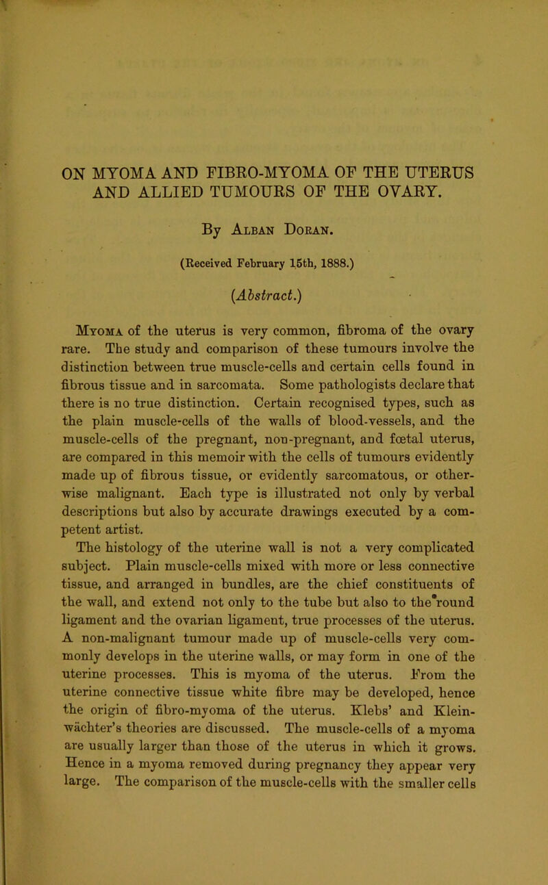 ON MYOMA AND FIBRO-MYOMA OF THE UTERUS AND ALLIED TUMOURS OF THE OVARY. By Alban Doran. (Received February 15th, 1888.) (Abstract.) Myoma of tlie uterus is very common, fibroma of the ovary rare. The study and comparison of these tumours involve the distinction between true muscle-cells and certain cells found in fibrous tissue and in sarcomata. Some pathologists declare that there is no true distinction. Certain recognised types, such as the plain muscle-cells of the walls of blood-vessels, and the muscle-cells of the pregnant, non-pregnant, and foetal uterus, are compared in this memoir with the cells of tumours evidently made up of fibrous tissue, or evidently sarcomatous, or other- wise malignant. Each type is illustrated not only by verbal descriptions but also by accurate drawings executed by a com- petent artist. The histology of the uterine wall is not a very complicated subject. Plain muscle-cells mixed with more or less connective tissue, and arranged in bundles, are the chief constituents of the wall, and extend not only to the tube but also to the'round ligament and the ovarian ligament, true processes of the uterus. A non-malignant tumour made up of muscle-cells very com- monly develops in the uterine walls, or may form in one of the uterine processes. This is myoma of the uterus. From the uterine connective tissue white fibre may be developed, hence the origin of fibro-myoma of the uterus. Klebs’ and Klein- wachter’s theories are discussed. The muscle-cells of a myoma are usually larger than those of the uterus in which it grows. Hence in a myoma removed during pregnancy they appear very large. The comparison of the muscle-cells with the smaller cells