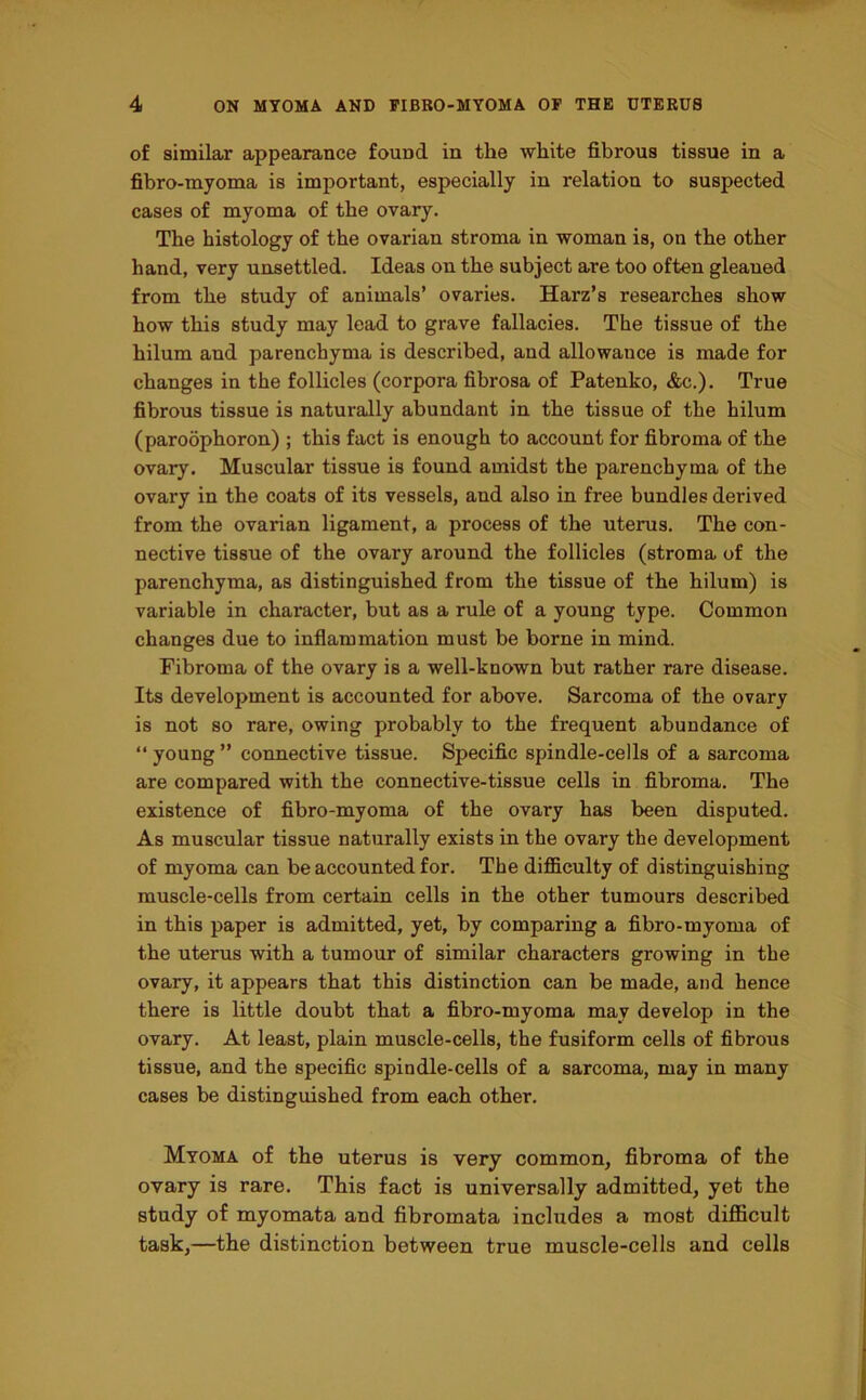 of similar appearance found in the white fibrous tissue in a fibro-myoma is important, especially in relation to suspected cases of myoma of the ovary. The histology of the ovarian stroma in woman is, on the other hand, very unsettled. Ideas on the subject are too often gleaned from the study of animals’ ovaries. Harz’s researches show how this study may lead to grave fallacies. The tissue of the hilum and parenchyma is described, and allowance is made for changes in the follicles (corpora fibrosa of Patenko, &c.). True fibrous tissue is naturally abundant in the tissue of the hilum (paroophoron) ; this fact is enough to account for fibroma of the ovary. Muscular tissue is found amidst the parenchyma of the ovary in the coats of its vessels, and also in free bundles derived from the ovarian ligament, a process of the uterus. The con- nective tissue of the ovary around the follicles (stroma of the parenchyma, as distinguished from the tissue of the hilum) is variable in character, but as a rule of a young type. Common changes due to inflammation must be borne in mind. Fibroma of the ovary is a well-known but rather rare disease. Its development is accounted for above. Sarcoma of the ovary is not so rare, owing probably to the frequent abundance of “young” connective tissue. Specific spindle-cells of a sarcoma are compared with the connective-tissue cells in fibroma. The existence of fibro-myoma of the ovary has been disputed. As muscular tissue naturally exists in the ovary the development of myoma can be accounted for. The difficulty of distinguishing muscle-cells from certain cells in the other tumours described in this paper is admitted, yet, by comparing a fibro-myoma of the uterus with a tumour of similar characters growing in the ovary, it appears that this distinction can be made, and hence there is little doubt that a fibro-myoma may develop in the ovary. At least, plain muscle-cells, the fusiform cells of fibrous tissue, and the specific spin die-cells of a sarcoma, may in many cases be distinguished from each other. Myoma of the uterus is very common, fibroma of the ovary is rare. This fact is universally admitted, yet the study of myomata and fibromata includes a most difficult task,—the distinction between true muscle-cells and cells