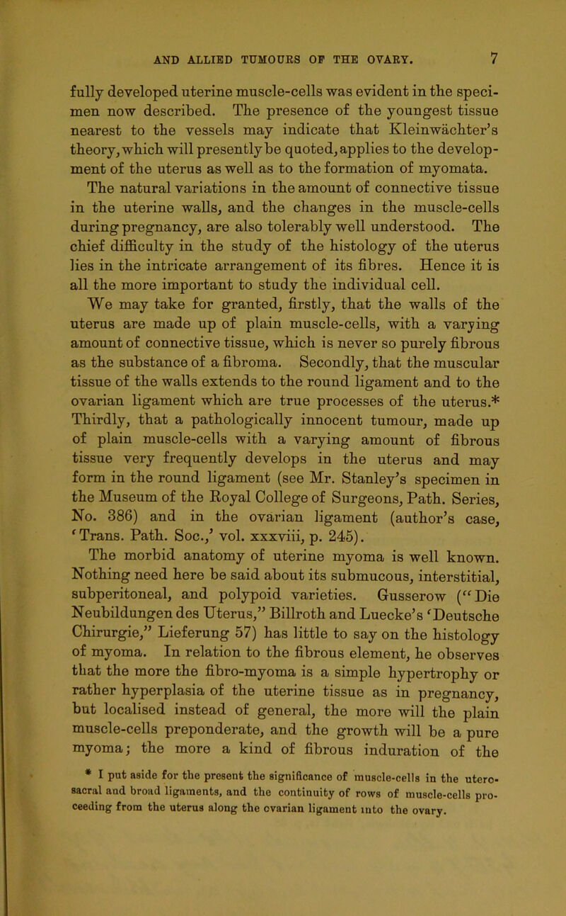fully developed uterine muscle-cells was evident in the speci- men now described. The presence of the youngest tissue nearest to the vessels may indicate that Kleinwachter’s theory, which will presently be quoted, applies to the develop- ment of the uterus as well as to the formation of myomata. The natural variations in the amount of connective tissue in the uterine walls, and the changes in the muscle-cells during pregnancy, are also tolerably well understood. The chief difficulty in the study of the histology of the uterus lies in the intricate arrangement of its fibres. Hence it is all the more important to study the individual cell. We may take for granted, firstly, that the walls of the uterus are made up of plain muscle-cells, with a varying amount of connective tissue, which is never so purely fibrous as the substance of a fibroma. Secondly, that the muscular tissue of the walls extends to the round ligament and to the ovarian ligament which are true processes of the uterus.* Thirdly, that a pathologically innocent tumour, made up of plain muscle-cells with a varying amount of fibrous tissue very frequently develops in the uterus and may form in the round ligament (see Mr. Stanley’s specimen in the Museum of the Royal College of Surgeons, Path. Series, No. 386) and in the ovarian ligament (author’s case, ‘Trans. Path. Soc.,’ vol. xxxviii, p. 245). The morbid anatomy of uterine myoma is well known. Nothing need here be said about its submucous, interstitial, subperitoneal, and polypoid varieties. Gusserow (“Die Neubildungen des Uterus,” Billroth and Luecke’s ‘Deutsche Chirurgie,” Lieferung 57) has little to say on the histology of myoma. In relation to the fibrous element, he observes that the more the fibro-myoma is a simple hypertrophy or rather hyperplasia of the uterine tissue as in pregnancy, but localised instead of general, the more will the plain muscle-cells preponderate, and the growth will be a pure myoma; the more a kind of fibrous induration of the * I put aside for the present the significance of muscle-cells in the utero- sacral and broad ligaments, and the continuity of rows of muscle-cells pro- ceeding from the uterus along the ovarian ligament into the ovary.
