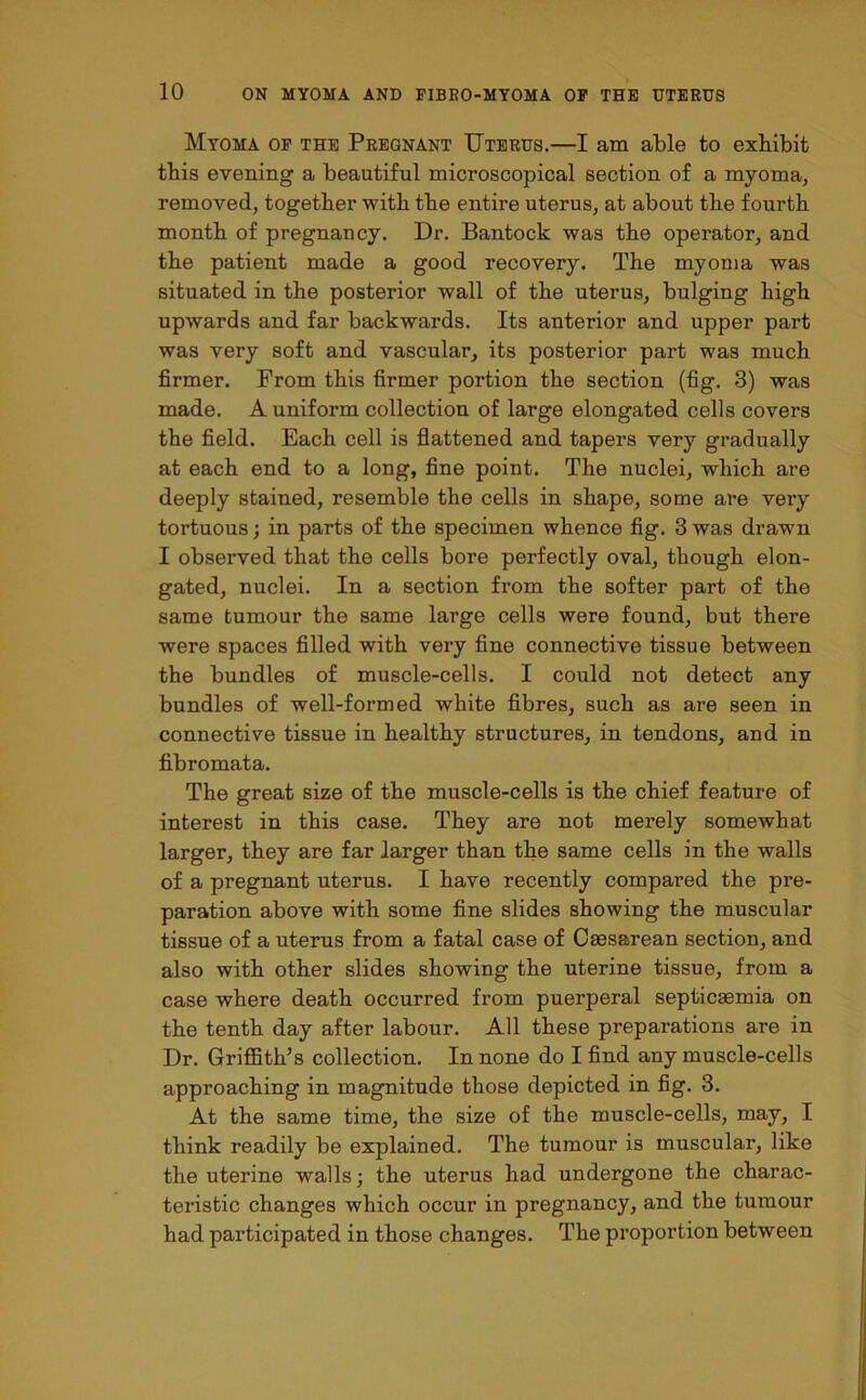 Myoma of the Pregnant Uterus.—I am able to exhibit this evening a beautiful microscopical section of a myoma, removed, together with the entire uterus, at about the fourth month of pregnancy. Dr. Bantock was the operator, and the patient made a good recovery. The myoma was situated in the posterior wall of the uterus, bulging high upwards and far backwards. Its anterior and upper part was very soft and vascular, its posterior part was much firmer. From this firmer portion the section (fig. 3) was made. A uniform collection of large elongated cells covers the field. Each cell is flattened and tapers very gradually at each end to a long, fine point. The nuclei, which are deeply stained, resemble the cells in shape, some are very tortuous; in parts of the specimen whence fig. 3 was drawn I observed that the cells bore perfectly oval, though elon- gated, nuclei. In a section from the softer part of the same tumour the same large cells were found, but there were spaces filled with very fine connective tissue between the bundles of muscle-cells. I could not detect any bundles of well-formed white fibres, such as are seen in connective tissue in healthy structures, in tendons, and in fibromata. The great size of the muscle-cells is the chief feature of interest in this case. They are not merely somewhat larger, they are far larger than the same cells in the walls of a pregnant uterus. I have recently compared the pre- paration above with some fine slides showing the muscular tissue of a uterus from a fatal case of Caesarean section, and also with other slides showing the uterine tissue, from a case where death occurred from puerperal septicaemia on the tenth day after labour. All these preparations are in Dr. Griffith’s collection. In none do I find any muscle-cells approaching in magnitude those depicted in fig. 3. At the same time, the size of the muscle-cells, may, I think readily be explained. The tumour is muscular, like the uterine walls; the uterus had undergone the charac- teristic changes which occur in pregnancy, and the tumour had participated in those changes. The proportion between