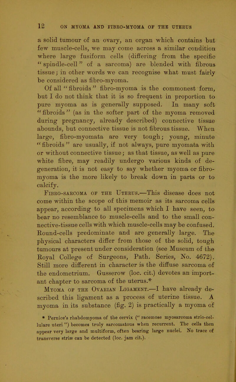 a solid tumour of an ovary, an organ which contains hut few muscle-cells, we may come across a similar condition where large fusiform cells (differing from the specific “ spindle-cell ” of a sarcoma) are blended with fibrous tissue; in other words we can recognise what must fairly be considered as fibro-myoma. Of all “ fibroids ” fibro-myoma is the commonest form, but I do not think that it is so frequent in proportion to pure myoma as is generally supposed. In many soft “ fibroids ” (as in the softer part of the myoma removed during pregnancy, already described) connective tissue abounds, but connective tissue is not fibrous tissue. When large, fibro-myomata are very tough; young, minute “ fibroids ” are usually, if not always, pure myomata with or without connective tissue; as that tissue, as well as pure white fibre, may readily undergo various kinds of de- generation, it is not easy to say whether myoma or fibro- myoma is the more likely to break down in parts or to calcify. Fibro-sarcoma of the Uterus.—This disease does not come within the scope of this memoir as its sarcoma cells appear, according to all specimens which I have seen, to bear no resemblance to muscle-cells and to the small con- nective-tissue cells with which muscle-cells may be confused. Round-cells predominate and are generally large. The physical characters differ from those of the solid, tough tumours at present under consideration (see Museum of the Royal College of Surgeons, Path. Series, No. 4672). Still more different in character is the diffuse sarcoma of the endometrium. G-usserow (loc. cit.) devotes an import- ant chapter to sarcoma of the uterus.* Myoma of the Ovarian Ligament.—I have already de- scribed this ligament as a process of uterine tissue. A myoma in its substance (fig. 2) is practically a myoma of * Pernice’s rhabdomyoma of the cervix (“ racemose myosarcoma strio-cel- lulare uteri ”) becomes truly sarcomatous when recurrent. The cells then appear very large and multiform, often bearing large nuclei. No trace of transverse striae can be detected (loc. jam cit.).
