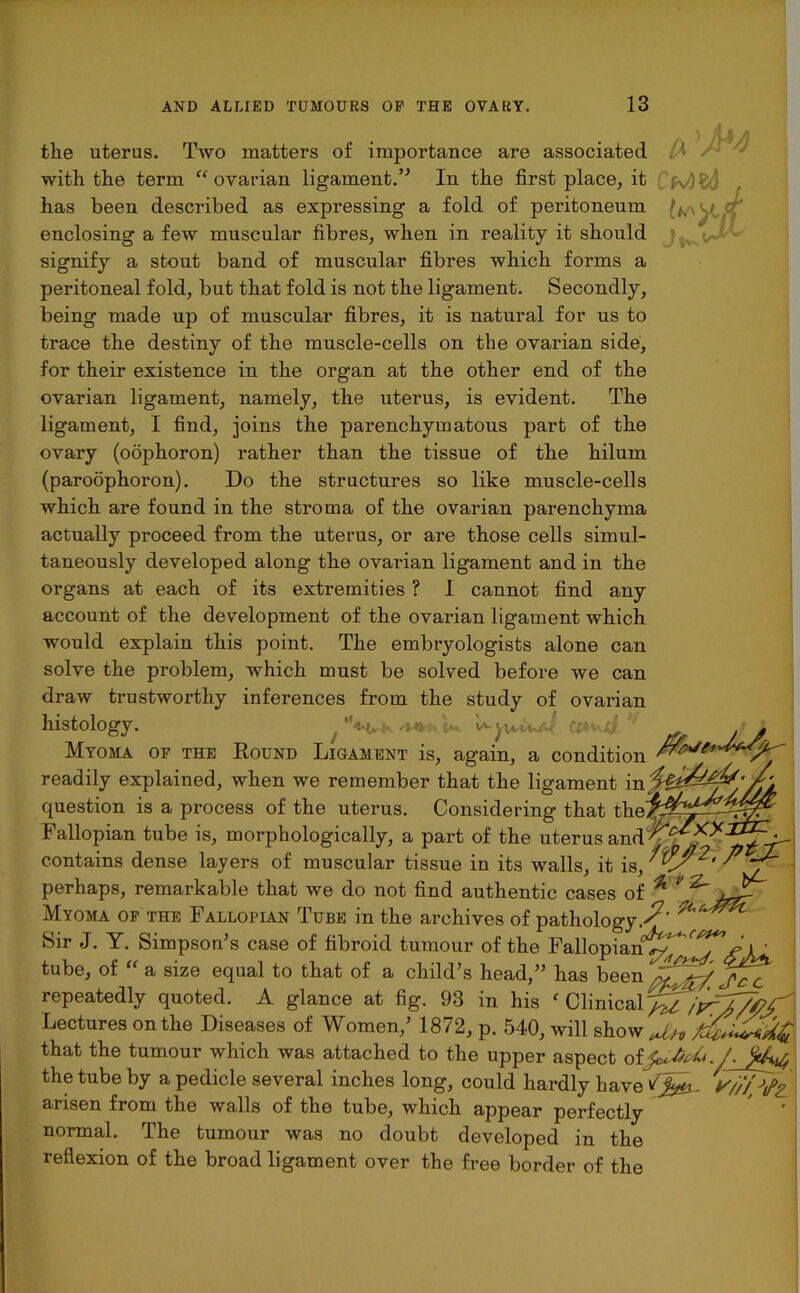 A 'M» CMfcl , I//? tlie uterus. Two matters of importance are associated with the term “ ovarian ligament.” In the first place, it has been described as expressing a fold of peritoneum enclosing a few muscular fibres, when in reality it should signify a stout band of muscular fibres which forms a peritoneal fold, but that fold is not the ligament. Secondly, being made up of muscular fibres, it is natural for us to trace the destiny of the muscle-cells on the ovarian side, for their existence in the organ at the other end of the ovarian ligament, namely, the uterus, is evident. The ligament, I find, joins the parenchymatous part of the ovary (oophoron) rather than the tissue of the hilum (paroophoron). Do the structures so like muscle-cells which are found in the stroma of the ovarian parenchyma actually proceed from the uterus, or are those cells simul- taneously developed along the ovarian ligament and in the organs at each of its extremities ? I cannot find any account of the development of the ovarian ligament which would explain this point. The embryologists alone can solve the problem, which must be solved before we can draw trustworthy inferences from the study of ovarian histology. CttvdjL' . . Myoma of the Round Ligament is, again, a condition /w****^ readily explained, when we remember that the ligament in question is a process of the uterus. Considering that theffi^-^y Fallopian tube is, morphologically, a part of the uterus and contains dense layers of muscular tissue in its walls, it is, perhaps, remarkable that we do not find authentic cases of ^ ^ Myoma op the Fallopian Tube in the archives of pathology.^' Sir J. V ..oc,,-. ^-f + £xt_: Y. Simpson’s case of fibroid tumour of the Fallopian^ jp\' tube, of “ a size equal to that of a child’s head,” has been repeatedly quoted. A glance at fig. 93 in his ‘ Clinical^ ikZ/M. Lectures on the Diseases of Women,’ 1872, p. 540, will show Mi that the tumour which was attached to the upper aspect otfcJiUt./. the tube by a pedicle several inches long, could hardly have arisen from the walls of the tube, which appear perfectly normal. The tumour was no doubt developed in the reflexion of the broad ligament over the free border of the