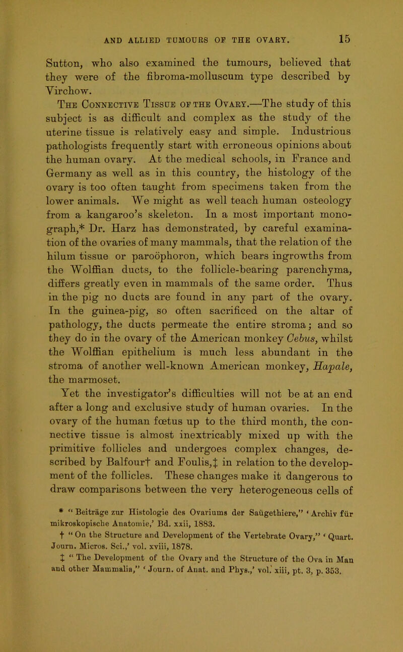 Sutton, who also examined the tumours, believed that they were of the fibroma-molluscum type described by Yirchow. The Connective Tissue of the Ovary.—The study of this subject is as difficult and complex as the study of the uterine tissue is relatively easy and simple. Industrious pathologists frequently start with erroneous opinions about the human ovary. At the medical schools, in France and Germany as well as in this country, the histology of the ovary is too often taught from specimens taken from the lower animals. We might as well teach human osteology from a kangaroo’s skeleton. In a most important mono- graph,* Dr. Harz has demonstrated, by careful examina- tion of the ovaries of many mammals, that the relation of the hilum tissue or paroophoron, which bears ingrowths from the Wolffian ducts, to the follicle-bearing parenchyma, differs greatly even in mammals of the same order. Thus in the pig no ducts are found in any part of the ovary. In the guinea-pig, so often sacrificed on the altar of pathology, the ducts permeate the entire stroma; and so they do in the ovary of the American monkey Gebus, whilst the Wolffian epithelium is much less abundant in the stroma of another well-known American monkey, Hapale, the marmoset. Yet the investigator’s difficulties will not be at an end after a long and exclusive study of human ovaries. In the ovary of the human foetus up to the third month, the con- nective tissue is almost inextricably mixed up with the primitive follicles and undergoes complex changes, de- scribed by Balfourt and Foulis,! in relation to the develop- ment of the follicles. These changes make it dangerous to draw comparisons between the very heterogeneous cells of * “ Beitriige zur Ilistologie des Ovariums der Saiigethiere,” ‘ Archiv fur mikroskopische Anatovnie,’ Bd. xxii, 1883. t “ On the Structure and Development of the Vertebrate Ovary,” * Quart. Journ. Micros. Sci.,’ vol. xviii, 1878. x “ The Development of the Ovary and the Structure of the Ova in Man and other Mammalia,” ‘ Journ. of Anat. and Phys.,’ vol.' xiii, pt. 3, p. 353.