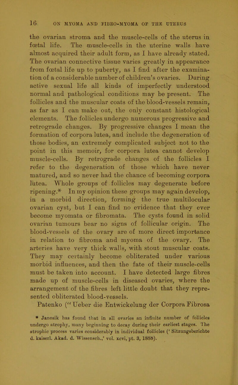 the ovarian stroma and the muscle-cells of the uterus in foetal life. The muscle-cells in the uterine walls have almost acquired their adult form, as I have already stated. The ovarian connective tissue varies greatly in appearance from foetal life up to puberty, as I find after the examina- tion of a considerable number of children’s ovaries. During active sexual life all kiuds of imperfectly understood normal and pathological conditions may be present. The follicles and the muscular coats of the blood-vessels remain, as far as I can make out, the only constant histological elements. The follicles undergo numerous progressive and retrograde changes. By progressive changes I mean the formation of corpora lutea, and include the degeneration of those bodies, an extremely complicated subject not to the point in this memoir, for corpora lutea cannot develop muscle-cells. By retrograde changes of the follicles I refer to the degeneration of those which have never matured, and so never had the chance of becoming corpora lutea. Whole groups of follicles may degenerate before ripening.* In my opinion these groups may again develop, in a morbid direction, forming the true multilocular ovarian cyst, but I can find no evidence that they ever become myomata or fibromata. The cysts found in solid ovarian tumours bear no signs of follicular origin. The blood-vessels of the ovary are of more direct importance in relation to fibroma and myoma of the ovary. The arteries have very thick walls, with stout muscular coats. They may certainly become obliterated under various morbid influences, and then the fate of their muscle-cells must be taken into account. I have detected large fibres made up of muscle-cells in diseased ovaries, where the arrangement of the fibres left little doubt that they repre- sented obliterated blood-vessels. Patenko (“Ueber die Entwickelung der Corpora Fibrosa * Janosik has found that in all ovaries an infinite number of follicles undergo atrophy, many beginning to decay during their earliest stages. The atrophic process varies considerably in individual follicles (‘ Sitzungsbericlite d. kaiserl. Akad. d. Wissensch.,’ vol. xcvi, pt. 3, 1888).