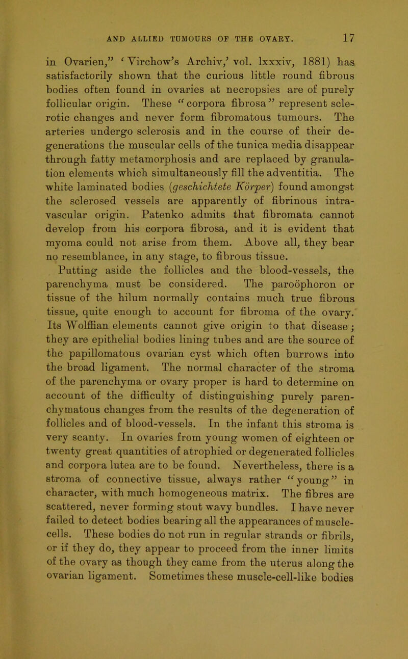 in Ovarien,” ‘ Virchow’s Archiv/ vol. lxxxiv, 1881) has satisfactorily shown that the curious little round fibrous bodies often found in ovaries at necropsies are of purely follicular origin. These “ corpora fibrosa55 represent scle- rotic changes and never form fibromatous tumours. The arteries undergo sclerosis and in the course of their de- generations the muscular cells of the tunica media disappear through fatty metamorphosis and are replaced by granula- tion elements which simultaneously fill the adventitia. The white laminated bodies (geschichtete Korper) found amongst the sclerosed vessels are apparently of fibrinous intra- vascular origin. Patemko admits that fibromata cannot develop from his corpora fibrosa, and it is evident that myoma could not arise from them. Above all, they bear no resemblance, in any stage, to fibrous tissue. Putting aside the follicles and the blood-vessels, the parenchyma must be considered. The paroophoron or tissue of the hilum normally contains much true fibrous tissue, quite enough to account for fibroma of the ovary. Its Wolffian elements caunot give origin to that disease; they are epithelial bodies lining tubes and are the source of the papillomatous ovarian cyst which often burrows into the broad ligament. The normal character of the stroma of the parenchyma or ovary proper is hard to determine on account of the difficulty of distinguishing purely paren- chymatous changes from the results of the degeneration of follicles and of blood-vessels. In the infant this stroma is very scanty. In ovaries from young women of eighteen or twenty great quantities of atrophied or degenerated follicles and corpora lutea are to be found. Nevertheless, there is a stroma of connective tissue, always rather “young” in character, with much homogeneous matrix. The fibres are scattered, never forming stout wavy bundles. I have never failed to detect bodies bearing all the appearances of muscle- cells. These bodies do not run in regular strands or fibrils, or if they do, they appear to proceed from the inner limits of the ovary as though they came from the uterus along the ovarian ligament. Sometimes these muscle-cell-like bodies