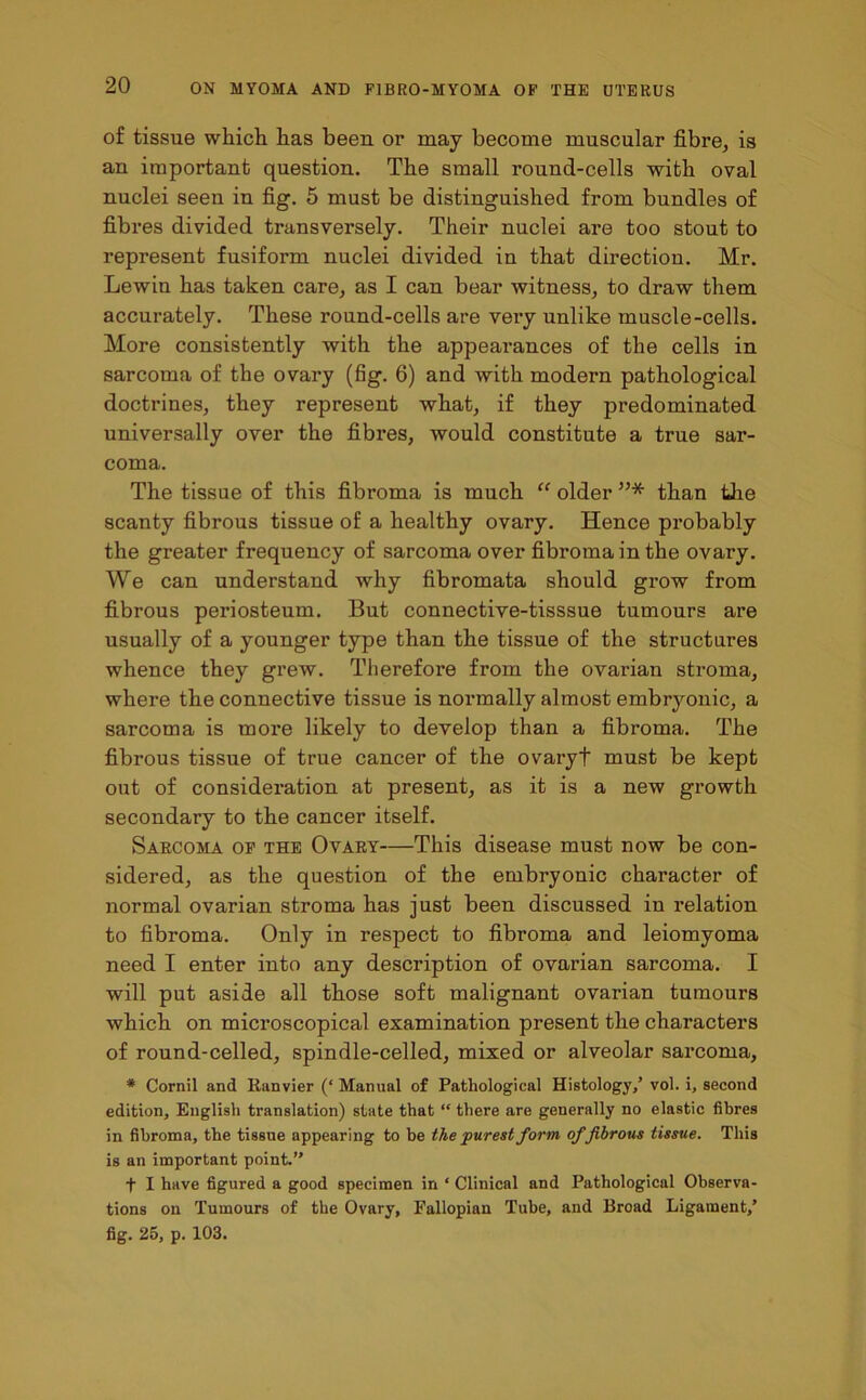 of tissue which has been or may become muscular fibre, is an important question. The small round-cells with oval nuclei seen in fig. 5 must be distinguished from bundles of fibres divided transversely. Their nuclei are too stout to represent fusiform nuclei divided in that direction. Mr. Lewin has taken care, as I can bear witness, to draw them accurately. These round-cells are very unlike muscle-cells. More consistently with the appearances of the cells in sarcoma of the ovary (fig. 6) and with modern pathological doctrines, they represent what, if they predominated universally over the fibres, would constitute a true sar- coma. The tissue of this fibroma is much “ older ”* than the scanty fibrous tissue of a healthy ovary. Hence probably the greater frequency of sarcoma over fibroma in the ovary. We can understand why fibromata should grow from fibrous periosteum. But connective-tisssue tumours are usually of a younger type than the tissue of the structures whence they grew. Therefore from the ovarian stroma, where the connective tissue is normally almost embryonic, a sarcoma is more likely to develop than a fibroma. The fibrous tissue of true cancer of the ovaryt must be kept out of consideration at present, as it is a new growth secondary to the cancer itself. Sarcoma of the Ovary—This disease must now be con- sidered, as the question of the embryonic character of normal ovarian stroma has just been discussed in relation to fibroma. Only in respect to fibroma and leiomyoma need I enter into any description of ovarian sarcoma. I will put aside all those soft malignant ovarian tumours which on microscopical examination present the characters of round-celled, spindle-celled, mixed or alveolar sarcoma, * Cornil and Ranvier (‘ Manual of Pathological Histology/ vol. i, second edition, English translation) state that “ there are generally no elastic fibres in fibroma, the tissue appearing to be the purest form offibrous tissue. This is an important point.” f I have figured a good specimen in ‘ Clinical and Pathological Observa- tions on Tumours of the Ovary, Fallopian Tube, and Broad Ligament/ fig. 25, p. 103.