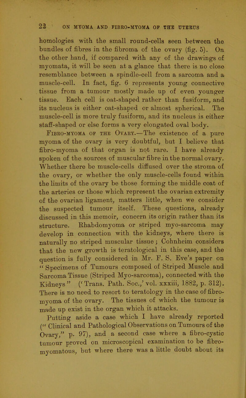 homologies with the small round-cells seen between the bundles of fibres in the fibroma of the ovary (fig. 5). On the other hand, if compared with any of the drawings of myomata, it will be seen at a glance that there is no close resemblance between a spindle-cell from a sarcoma and a muscle-cell. In fact, fig. 6 represents young connective tissue from a tumour mostly made up of even younger tissue. Each cell is oat-shaped rather than fusiform, and its nucleus is either oat-shaped or almost spherical. The muscle-cell is more truly fusiform, and its nucleus is either staff-shaped or else forms a very elongated oval body. Fibro-myoma of the Ovary.—The existence of a pure myoma of the ovary is very doubtful, but I believe that fibro-myoma of that organ is not rare. I have already spoken of the sources of muscular fibre in the normal ovary. Whether there be muscle-cells diffused over the stroma of the ovary, or whether the only muscle-cells found within the limits of the ovary be those forming the middle coat of the arteries or those which represent the ovarian extremity of the ovarian ligament, matters little, when we consider the suspected tumour itself. These questions, already discussed in this memoir, concern its origin rather than its structure. Rhabdomyoma or striped myo-sarcoma may develop in connection with the kidneys, where there is naturally no striped muscular tissue; Cohnheim considers that the new growth is teratological in this case, and the question is fully considered in Mr. F. S. Eve’s paper on “ Specimens of Tumours composed of Striped Muscle and Sarcoma Tissue (Striped Myo-sarcoma), connected with the Kidneys” (f Trans. Path. Soc.,’vol. xxxiii, 1882, p. 312). There is no need to resort to teratology in the case of fibro- myoma of the ovary. The tissues of which the tumour is made up exist in the organ which it attacks. Putting aside a case which I have already reported (“ Clinical and Pathological Observations on Tumours of the Ovary,” p. 97), and a second case where a fibro-cystic tumour proved on microscopical examination to be fibro- myomatous, but where there was a little doubt about its