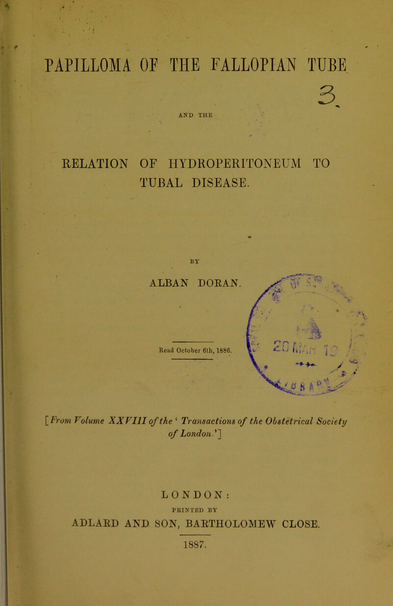 PAPILLOMA OF THE FALLOPIAN TUBE 3 AND THE RELATION OF HYDROPERITONEUM TO TUBAL DISEASE. BY [ From Volume XX Fill of the ‘ Transactions of the Obstetrical Society of London'\ LONDON: FEINTED BY ADLARD AND SON, BARTHOLOMEW CLOSE. 1887.