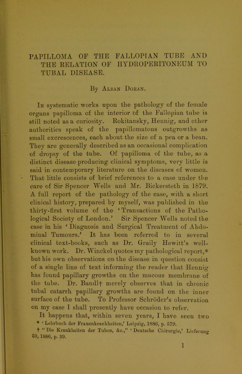 THE RELATION OF HYDROPERITONEUM TO TUBAL DISEASE. By Alban Doran. In systematic works upon tlie pathology of the female organs papilloma of tlie interior of the Fallopian tube is still noted as a curiosity. Rokitansky, Hennig, and other authorities speak of the papillomatous outgrowths as small excrescences, each about the size of a pea or a bean. They are generally described as an occasional complication of dropsy of the tube. Of papilloma of the tube, as a distinct disease producing clinical symptoms, very little is said in contemporary literature on the diseases of women. That little consists of brief references to a case under the care of Sir Spencer Wells and Mr. Bickersteth in 1879. A full report of the pathology of the case, with a short clinical history, prepared by myself, was published in the thirty-first volume of the ‘ Transactions of the Patho- logical Society of London.’ Sir Spencer Wells noted the case in his ‘ Diagnosis and Surgical Treatment of Abdo- minal Tumours.’ It has been referred to in several clinical text-books, such as Dr. Graily Hewitt’s well- known work. Dr. Winckel quotes my pathological report,* but his own observations on the disease in question consist of a single line of text informing the reader that Hennig has found papillary growths on the mucous membrane of the tube. Dr. Bandlj- merely observes that in chronic tubal catarrh papillary growths are found on the inner surface of the tube. To Professor Schroder’s observation on my case I shall presently have occasion to refer. It happens that, within seven years, I have seen two * ‘ Lelirbuch der Frauenkrankhciten,’ Leipzig, 188G, p. 579. t  Die Krankheiten der Tuber, &c.,” ‘ Deutsche Ckirurgie/ Lieferuug 59, 1886, p. 39.