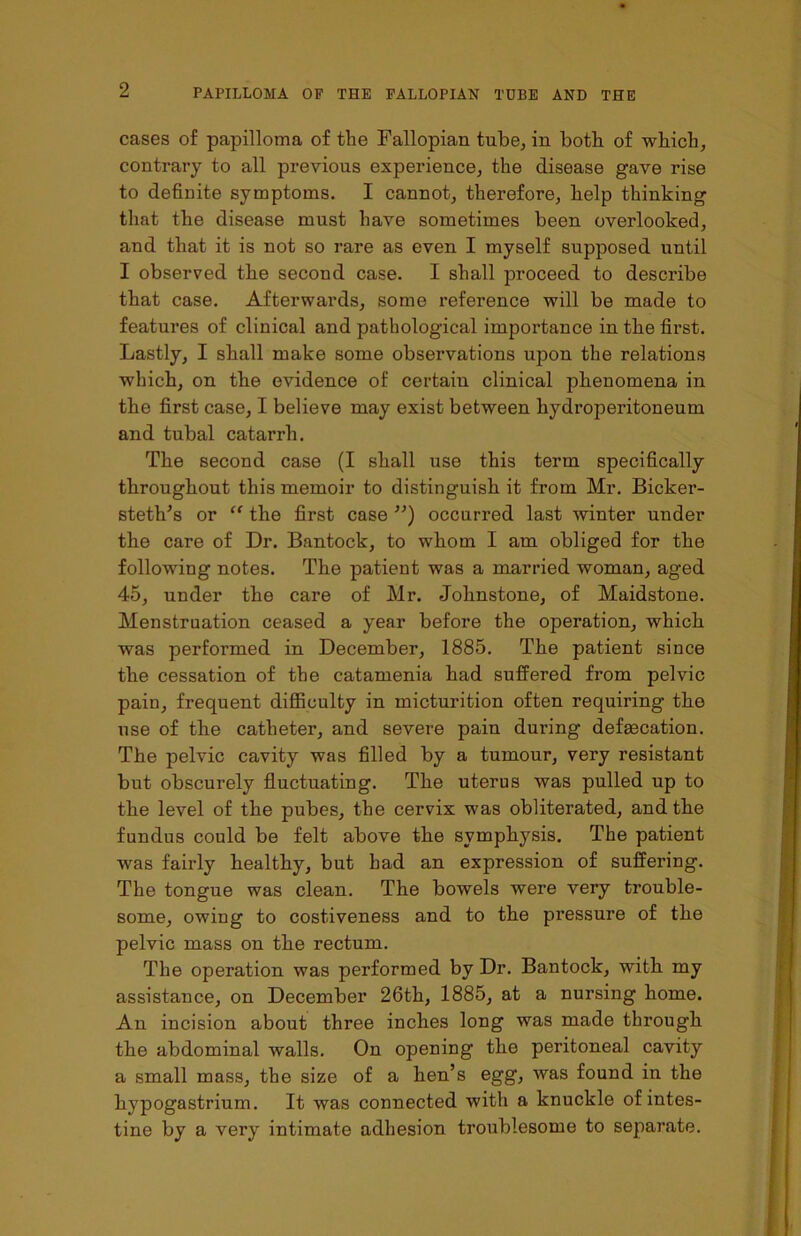 cases of papilloma of the Fallopian tube, in both of which, contrary to all previous experience, the disease gave rise to definite symptoms. I cannot, therefore, help thinking that the disease must have sometimes been overlooked, and that it is not so rare as even I myself supposed until I observed the second case. I shall proceed to describe that case. Afterwards, some reference will be made to features of clinical and pathological importance in the first. Lastly, I shall make some observations upon the relations which, on the evidence of certain clinical phenomena in the first case, I believe may exist between hydroperitoneum and tubal catarrh. The second case (I shall use this term specifically throughout this memoir to distinguish it from Mr. Bicker- steth’s or “ the first case ”) occurred last winter under the care of Dr. Bantock, to whom I am obliged for the following notes. The patient was a married woman, aged 45, under the care of Mr. Johnstone, of Maidstone. Menstruation ceased a year before the operation, which was performed in December, 1885. The patient since the cessation of the catamenia had suffered from pelvic pain, frequent difficulty in micturition often requiring the use of the catheter, and severe pain during defsecation. The pelvic cavity was filled by a tumour, very resistant but obscurely fluctuating. The uterus was pulled up to the level of the pubes, the cervix was obliterated, and the fundus could be felt above the symphysis. The patient was fairly healthy, but had an expression of suffering. The tongue was clean. The bowels were very trouble- some, owing to costiveness and to the pressure of the pelvic mass on the rectum. The operation was performed by Dr. Bantock, with my assistance, on December 26th, 1885, at a nursing home. An incision about three inches long was made through the abdominal walls. On opening the peritoneal cavity a small mass, the size of a hen’s egg, was found in the hypogastrium. It was connected with a knuckle of intes- tine by a very intimate adhesion troublesome to separate.