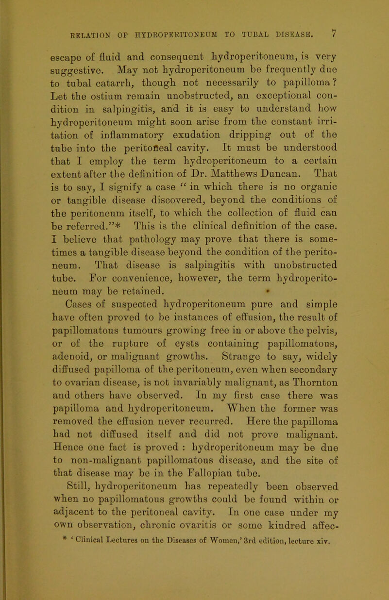 escape of fluid and consequent hydroperitoneum, is very suggestive. May not hydroperitoneum be frequently due to tubal catarrh, though not necessarily to papilloma ? Let the ostium remain unobstructed, an exceptional con- dition in salpingitis, and it is easy to understand how hydroperitoneum might soon arise from the constant irri- tation of inflammatory exudation dripping out of the tube into the peritofleal cavity. It must be understood that I employ the term hydroperitoneum to a certain extent after the definition of Dr. Matthews Duncan. That is to say, I signify a case “ in which there is no organic or tangible disease discovered, beyond the conditions of the peritoneum itself, to which the collection of fluid can be referred.This is the clinical definition of the case. I believe that pathology may prove that there is some- times a tangible disease beyond the condition of the perito- neum. That disease is salpingitis with unobstructed tube. For convenience, however, the term hydroperito- neum may be retained. • Cases of suspected hydroperitoneum pure and simple have often proved to be instances of effusion, the result of papillomatous tumours growing free in or above the pelvis, or of the rupture of cysts containing papillomatous, adenoid, or malignant growths. Strange to say, widely diffused papilloma of the peritoneum, even when secondary to ovarian disease, is not invariably malignant, as Thornton and others have observed. In my first case there was papilloma and hydroperitoneum. When the former was removed the effusion never recurred. Here the papilloma had not diffused itself and did not prove malignant. Hence one fact is proved : hydroperitoneum may be due to non-malignant papillomatous disease, and the site of that disease may be in the Fallopian tube. Still, hydroperitoneum has repeatedly been observed when no papillomatous growths could be found within or adjacent to the peritoneal cavity. In one case under my own observation, chronic ovaritis or some kindred affec- * ‘ Clinical Lectures on the Diseases of Women,’3rd edition, lecture xiv.