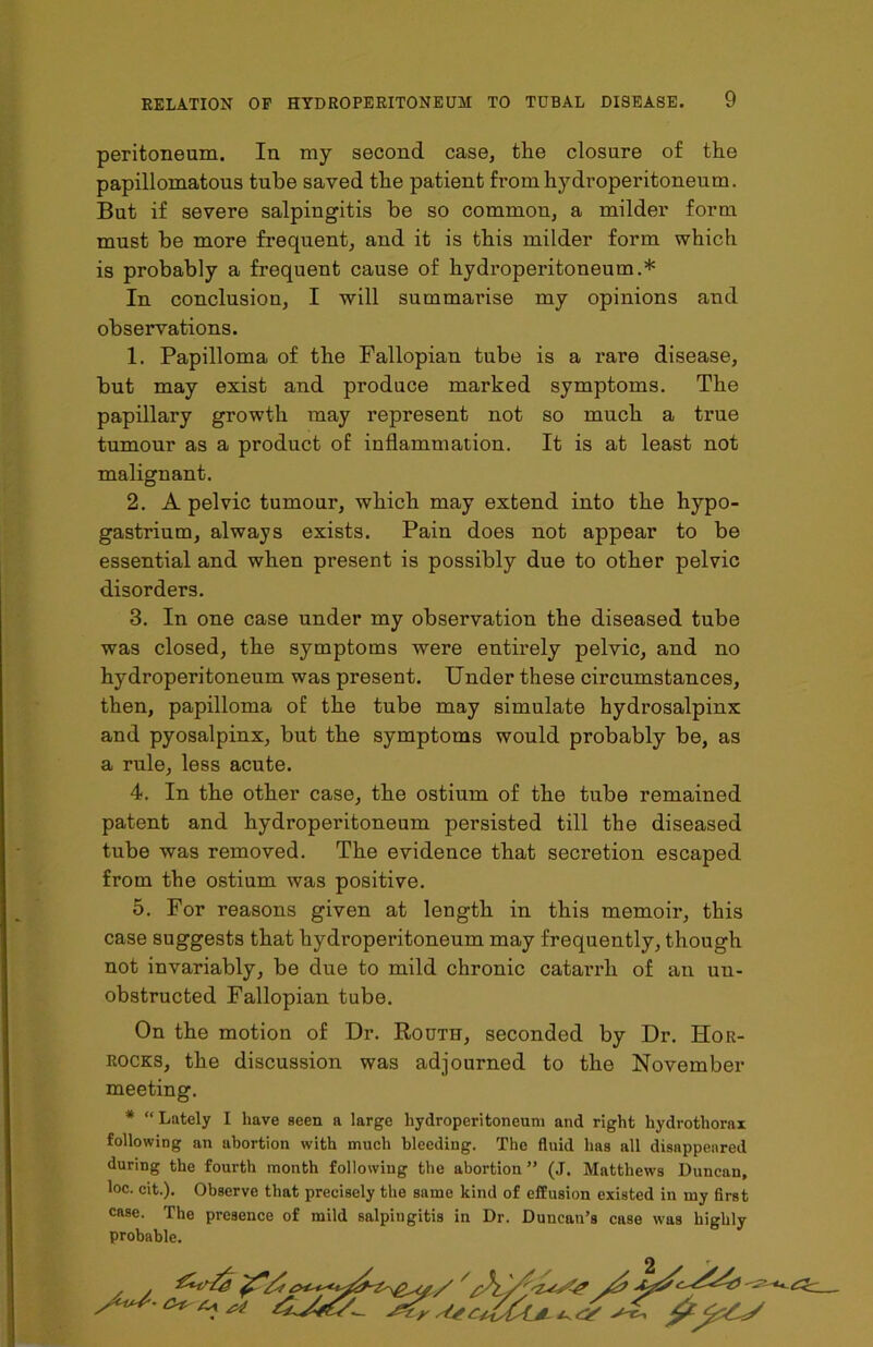 peritoneum. In my second case, the closure of the papillomatous tube saved the patient from hydroperitoneum. But if severe salpingitis be so common, a milder form must be more frequent, and it is this milder form which is probably a frequent cause of hydroperitoneum.* In conclusion, I will summarise my opinions and observations. 1. Papilloma of the Fallopian tube is a rare disease, but may exist and produce marked symptoms. The papillary growth may represent not so much a true tumour as a product of inflammation. It is at least not malignant. 2. A pelvic tumour, which may extend into the hypo- gastrium, always exists. Pain does not appear to be essential and when present is possibly due to other pelvic disorders. 3. In one case under my observation the diseased tube was closed, the symptoms were entirely pelvic, and no hydroperitoneum was present. Under these circumstances, then, papilloma of the tube may simulate hydrosalpinx and pyosalpinx, but the symptoms would probably be, as a rule, less acute. 4. In the other case, the ostium of the tube remained patent and hydroperitoneum persisted till the diseased tube was removed. The evidence that secretion escaped from the ostium was positive. 5. For reasons given at length in this memoir, this case suggests that hydroperitoneum may frequently, though not invariably, be due to mild chronic catarrh of an un- obstructed Fallopian tube. On the motion of Dr. Routh, seconded by Dr. Hor- rocks, the discussion was adjourned to the November meeting. * “Lately I have seen a large hydroperitoneuni and right hydrothorax following an abortion with much bleeding. The fluid has all disappeared during the fourth month following the abortion ” (J. Matthews Duncan, loc. cit.). Observe that precisely the same kind of effusion existed in my first case. The presence of mild salpingitis in Dr. Duncan’s case was highly probable.