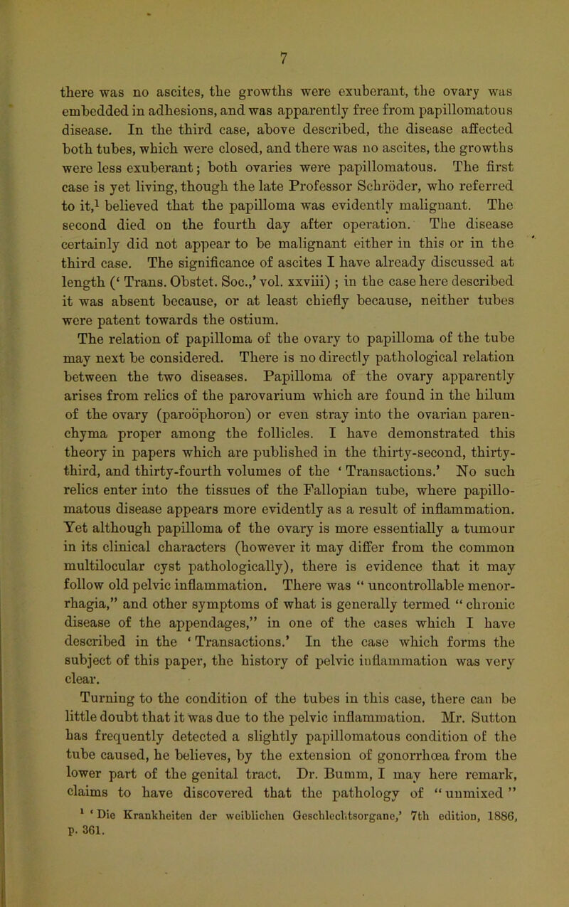 there was no ascites, the growths were exuberant, the ovary was embedded in adhesions, and was apparently free from papillomatous disease. In the third case, above described, the disease affected both tubes, which were closed, and there was no ascites, the growths were less exuberant; both ovaries were papillomatous. The first case is yet living, though the late Professor Schroder, who referred to it,1 believed that the papilloma was evidently malignant. The second died on the fourth day after operation. The disease certainly did not appear to be malignant either in this or in the third case. The significance of ascites I have already discussed at length (‘ Trans. Obstet. Soc.,’ vol. xxviii) ; in the case here described it was absent because, or at least chiefly because, neither tubes were patent towards the ostium. The relation of papilloma of the ovai’y to papilloma of the tube may next be considered. There is no directly pathological relation between the two diseases. Papilloma of the ovary apparently arises from relics of the parovarium which are found in the hilum of the ovary (paroophoron) or even stray into the ovarian paren- chyma proper among the follicles. I have demonstrated this theory in papers which are published in the thirty-second, thirty- third, and thirty-fourth volumes of the ‘ Transactions.’ No such relics enter into the tissues of the Fallopian tube, where papillo- matous disease appears more evidently as a result of inflammation. Yet although papilloma of the ovary is more essentially a tumour in its clinical characters (however it may differ from the common multilocular cyst pathologically), there is evidence that it may follow old pelvic inflammation. There was “ uncontrollable menor- rhagia,” and other symptoms of what is generally termed “ chronic disease of the appendages,” in one of the cases which I have described in the ‘ Transactions.’ In the case which forms the subject of this paper, the history of pelvic inflammation was very clear. Turning to the condition of the tubes in this case, there can be little doubt that it was due to the pelvic inflammation. Mr. Sutton has frequently detected a slightly papillomatous condition of the tube caused, he believes, by the extension of gonorrhoea from the lower part of the genital tract. Dr. Bumrn, I may here remark, claims to have discovered that the pathology of “ unmixed ” 1 * Die Krankheiten der weiblichen Geschlechtsorganc,’ 7th edition, 1886, p. 361.