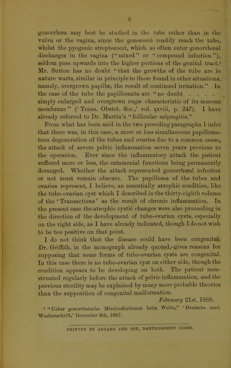 gonorrhoea may best be studied in the tube rather than in the vulva or the vagina, since the gonococci readily reach the tube, whilst the pyogenic streptococci, which so often enter gonorrhoeal discharges in the vagina (“mixed” or “compound infection”), seldom pass upwards into the higher portions of the genital tract.1 Mr. Sutton has no doubt “that the growths of the tube are in nature warts, similar in principle to those found in other situations, namely, overgrown papillae, the result of continued irritation.” In the case of the tube the papillomata are “ no doubt .... simply enlarged aud overgrown rugae characteristic of its mucous membrane ” (‘ Trans. Obstet. Soc.,’ vol. xxviii, p. 247). I have already referred to Dr. Martin’s “follicular salpingitis.” From what has been said in the two preceding paragraphs I infer that there was, in this case, a more or less simultaneous papilloma- tous degeneration of the tubes and ovaries due to a common cause, the attack of severe pelvic inflammation seven years previous to the operation. Ever since the inflammatory attack the patient suffered more or less, the catamenial functions being permanently deranged. Whether the attack represented gonorrhoeal infection or not must I’emain obscure. The papilloma of the tubes and ovaries represent, I believe, an essentially atrophic condition, like the tubo-ovarian cyst which I described in the thirty-eighth volume of the ‘ Transactions ’ as the result of chronic inflammation. In the present case the atrophic cystic changes were also proceeding in the direction of the development of tubo-ovarian cysts, especially on the right side, as I have already indicated, though I do not wish to be too positive on that point. I do not think that the disease could have been congenital. Dr. Griffith, in the monograph already quoted,-gives reasons for supposing that some forms of tubo-ovarian cysts are congenital. In this case there is no tubo-ovarian cyst on either side, though the condition appears to be developing on both. The patient men- struated regularly before the attack of pelvic inflammation, aud the previous sterility may be explained by many more probable theories than the supposition of congenital malformation. February 21s/, 1888. 1 “ Ueber gonorrhoi3chc Mischiufectionen beim Weibe,” ‘Deutsche meri. Wochenschrift/ December 8th, 1887. PEINTED BY ADI.AED AND SON, BAET1IOLOMEW CLOSE.