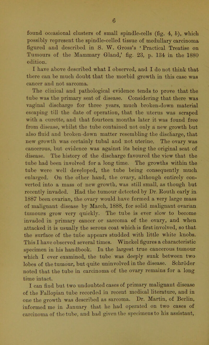 found occasional clusters of small spindle-cells (fig. 4, 6), whicli possibly represent the spindle-celled tissue of medullary carcinoma figured and described in S. W. G-ross’s ‘ Practical Treatise on Tumours of the Mammary Gland,’ fig. 23, p. 134 in the 1880 edition. I have above descilbed what I observed, and I do not think that there can be much doubt that the morbid growth in this case was cancer and not sarcoma. The clinical and pathological evidence tends to prove that the tube was the primary seat of disease. Considering that there was vaginal dischai'ge for three years, much broken-down material escaping till the date of operation, that the uterus was scraped with a curette, and that fourteen months later it was found free from disease, whilst the tube contained not only a new growth but also fluid and broken-down matter resembling the discharge, that new growth was certainly tubal and not uterine. The ovary was cancerous, but evidence was against its being the original seat of disease. The history of the discharge favoured the view that the tube had been involved for a long time. The growths within the tube were well developed, the tube being consequently much enlarged. On the other hand, the ovary, although entirely con- verted into a mass of new growth, was still small, as though but recently invaded. Had the tumour detected by Dr. Routh early in 1887 been ovarian, the ovary would have formed a very large mass of malignant disease by March, 1888, for solid mahgnant ovarian tumours grow very quickly. The tube is ever slow to become invaded in primary cancer or sarcoma of the ovary, and when attacked it is usually the serous coat which is first involved, so that the surface of the tube a^^pears studded with little white knobs. This I have observed several times. Winckel figures a characteristic specimen in his handbook. In the largest true cancerous tumour which I ever examined, the tube was deeply sunk between two lobes of the tumour, but quite uninvolved in the disease. Schroder noted that the tube in carcinoma of the ovary remains for a long time intact. I can find but two undoubted cases of primary malignant disease of the Fallopian tube recorded in recent medical literature, and in one the growth was described as sarcoma. Dr. Martin, of Berlin, informed me in January that he had operated on two cases of carcinoma of the tube, and had given the specimens to his assistant.