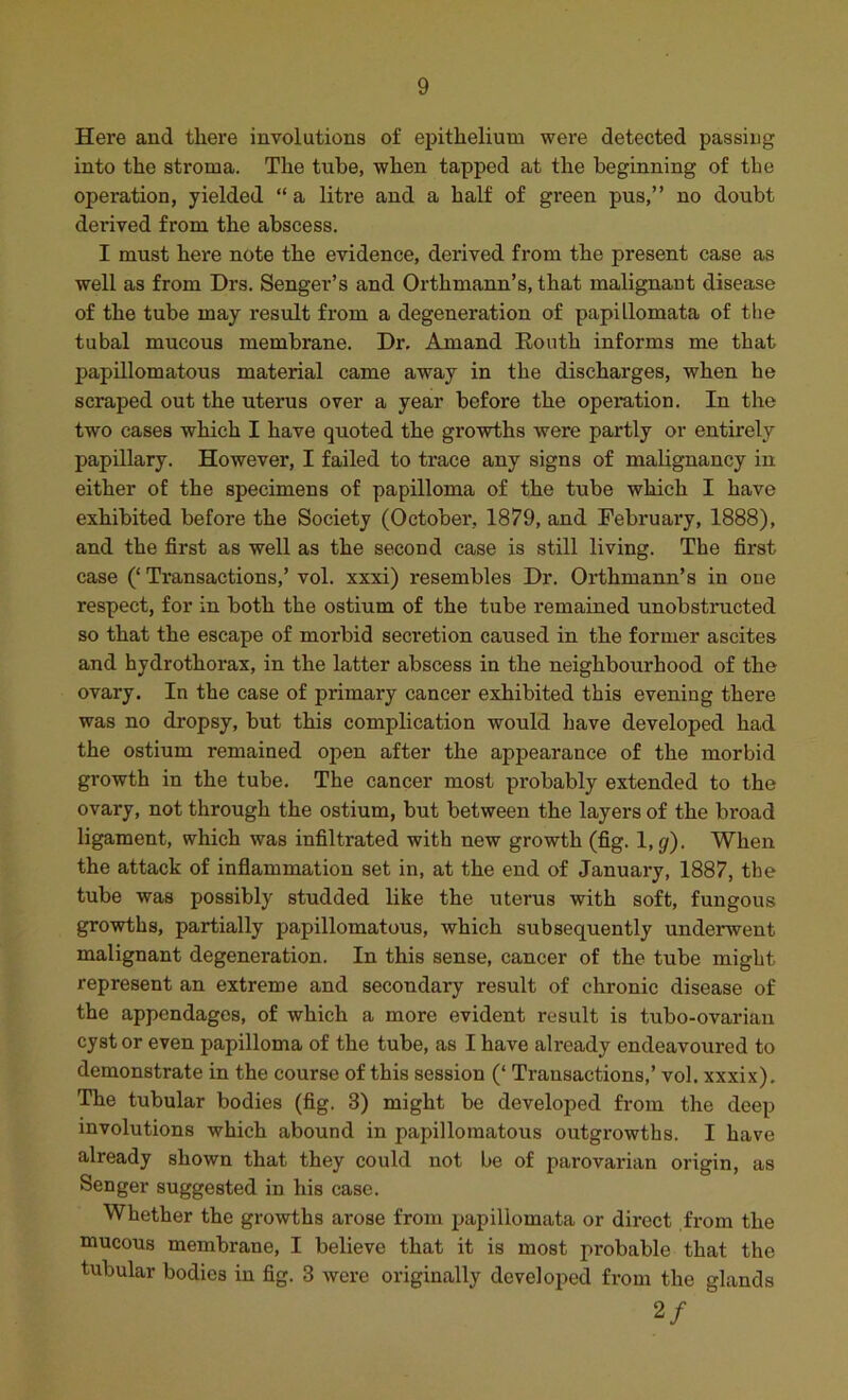 Here aud there involutions of epithelium were detected passing into the stroma. The tube, when tapped at the beginning of the operation, yielded “ a litre and a half of green pus,” no doubt derived from the abscess. I must here note the evidence, derived from the present case as well as from Drs. Senger’s and Orthmann’s, that malignant disease of the tube may result from a degeneration of papillomata of the tubal mucous membrane. Dr. Amand Eonth informs me that papillomatous material came away in the discharges, when he scraped out the uterus over a year before the opei*ation. In the two cases which I have quoted the growths were partly or entirely papillary. However, I failed to trace any signs of malignancy in either of the specimens of papilloma of the tube which I have exhibited before the Society (October, 1879, and February, 1888), and the first as well as the second case is still living. The first case (‘ Transactions,’ vol. xxxi) resembles Dr. Orthmann’s in one respect, for in both the ostium of the tube remained unobstructed so that the escape of morbid secretion caused in the former ascites and hydrothorax, in the latter abscess in the neighbourhood of the ovary. In the case of primary cancer exhibited this evening there was no dropsy, but this complication would have developed had the ostium remained open after the appearance of the morbid growth in the tube. The cancer most probably extended to the ovary, not through the ostium, but between the layers of the broad ligament, which was infiltrated with new growth (fig. l,gf). When the attack of inflammation set in, at the end of January, 1887, the tube was possibly studded like the uterus with soft, fungous growths, partially papillomatous, which subsequently underwent malignant degeneration. In this sense, cancer of the tube might represent an extreme and secondary result of chronic disease of the appendages, of which a more evident result is tubo-ovarian cyst or even papilloma of the tube, as I have already endeavoured to demonstrate in the course of this session (‘ Transactions,’ vol. xxxix). The tubular bodies (fig. 3) might be developed from the deep involutions which abound in papillomatous outgrowths. I have already shown that they could not be of parovarian origin, as Senger suggested in his case. Whether the growths arose from papillomata or direct from the mucous membrane, I believe that it is most probable that the tubular bodies in fig. 3 were originally developed from the glands 2/