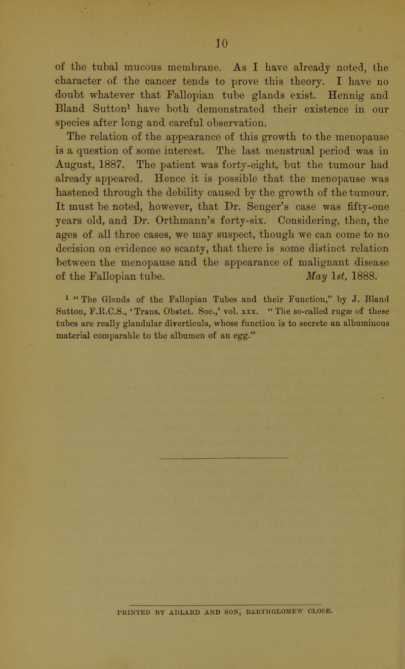 of the tubal mucous membrane. As I have already noted, the character of the cancer tends to prove this theory, I have no doubt whatever that Fallopian tube glands exist. Hennig and Bland Sutton^ have both demonstrated their existence in our species after long and careful observation. The relation of the appearance of this growth to the menopause is a question of some interest. The last menstrual period was in August, 1887. The patient was forty-eight, but the tumour had already appeared. Hence it is possible that the menopause was hastened through the debility caused by the growth of the tumour. It must be noted, however, that Dr. Senger’s case was fifty-one years old, and Dr. Orthmann’s forty-six. Considering, then, the ages of all three cases, we may susj^ect, though we can come to no decision on evidence so scanty, that there is some distinct relation between the menopause and the appearance of malignant disease of the Fallopian tube. May 1st, 1888. ^ “ The Glands of the Fallopian Tubes and their Function,” by J. Bland Sutton, F.R.C.S., ‘ Trans. Obstet. Soc.,’ vol. xxx. “ The so-called rugae of these tubes are really glandular diverticula, whose function is to secrete an albuminous material comparable to the albumen of an egg.” I'ttlNTED BY ADLAUD AND SON, BAUTHOLOMEW CLOSE.