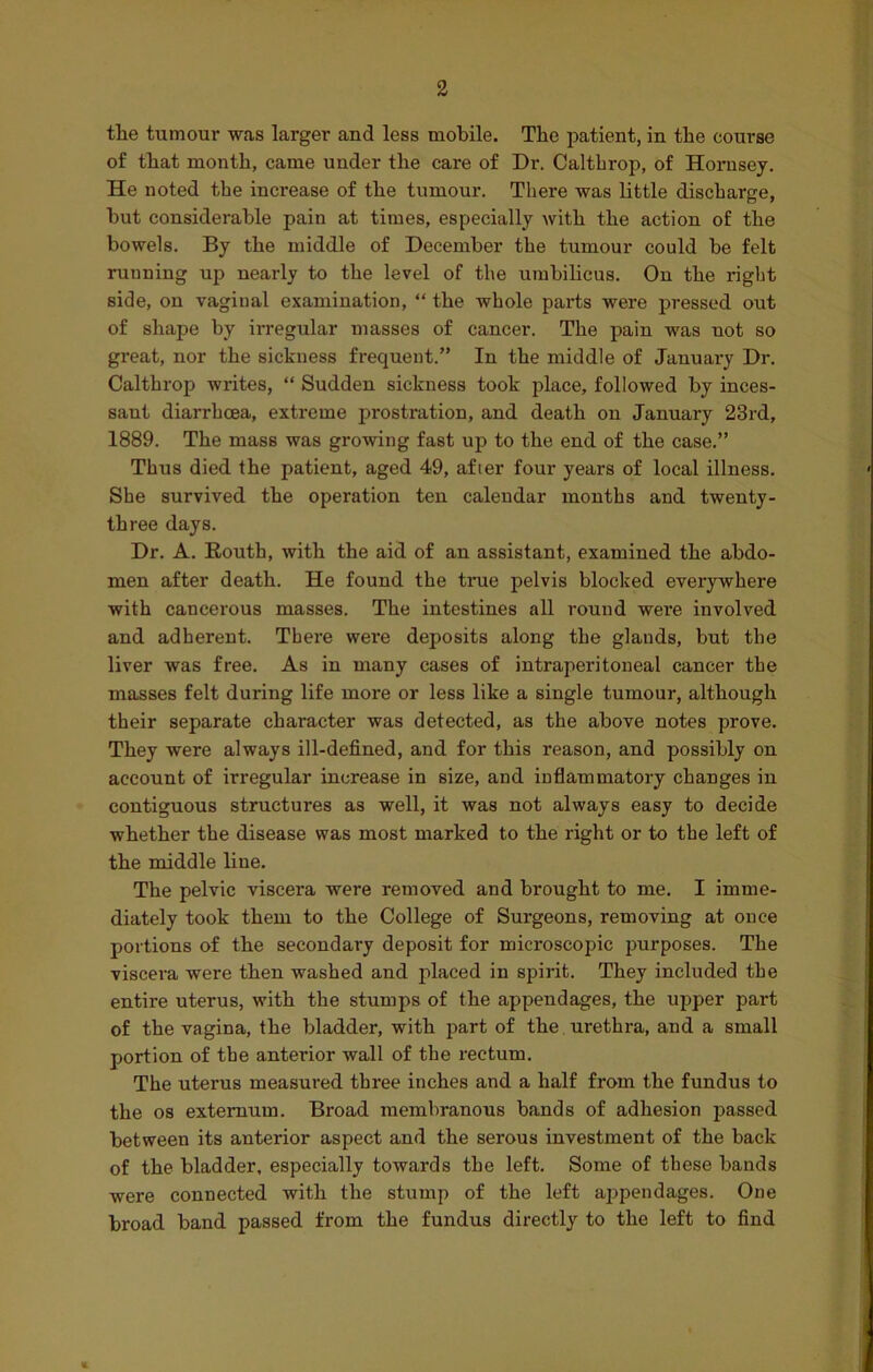 the tumour was larger and less mobile. The patient, in the course of that month, came under the care of Dr. Calthrop, of Hornsey. He noted the increase of the tumour. There was little discharge, hut considerable pain at times, especially with the action of the bowels. By the middle of December the tumour could be felt running up nearly to the level of the umbilicus. On the right side, on vaginal examination, “ the whole parts were pressed out of shape by irregular masses of cancer. The pain was not so great, nor the sickness frequent.” In the middle of January Dr. Calthrop writes, “ Sudden sickness took place, followed by inces- sant diarrhoea, extreme prostration, and death on January 23rd, 1889. The mass was growing fast up to the end of the case.” Thus died the patient, aged 49, after four years of local illness. She survived the operation ten calendar months and twenty- three days. Dr. A. Eouth, with the aid of an assistant, examined the abdo- men after death. He found the true pelvis blocked everywhere with cancerous masses. The intestines all round were involved and adherent. There were deposits along the glands, but the liver was free. As in many cases of intraperitoneal cancer the masses felt during life more or less like a single tumour, although their separate character was detected, as the above notes prove. They were always ill-defined, and for this reason, and possibly on account of irregular increase in size, and inflammatory changes in contiguous structures as well, it was not always easy to decide whether the disease was most marked to the right or to the left of the middle line. The pelvic viscera were removed and brought to me. I imme- diately took them to the College of Surgeons, removing at once portions of the secondary deposit for microscopic purposes. The viscera were then washed and placed in spirit. They included the entire uterus, with the stumps of the appendages, the upper part of the vagina, the bladder, with part of the urethra, and a small portion of the anterior wall of the rectum. The uterus measured three inches and a half from the fundus to the os externum. Broad membranous bands of adhesion passed between its anterior aspect and the serous investment of the back of the bladder, especially towards the left. Some of these bands were connected with the stump of the left appendages. One broad band passed from the fundus directly to the left to find