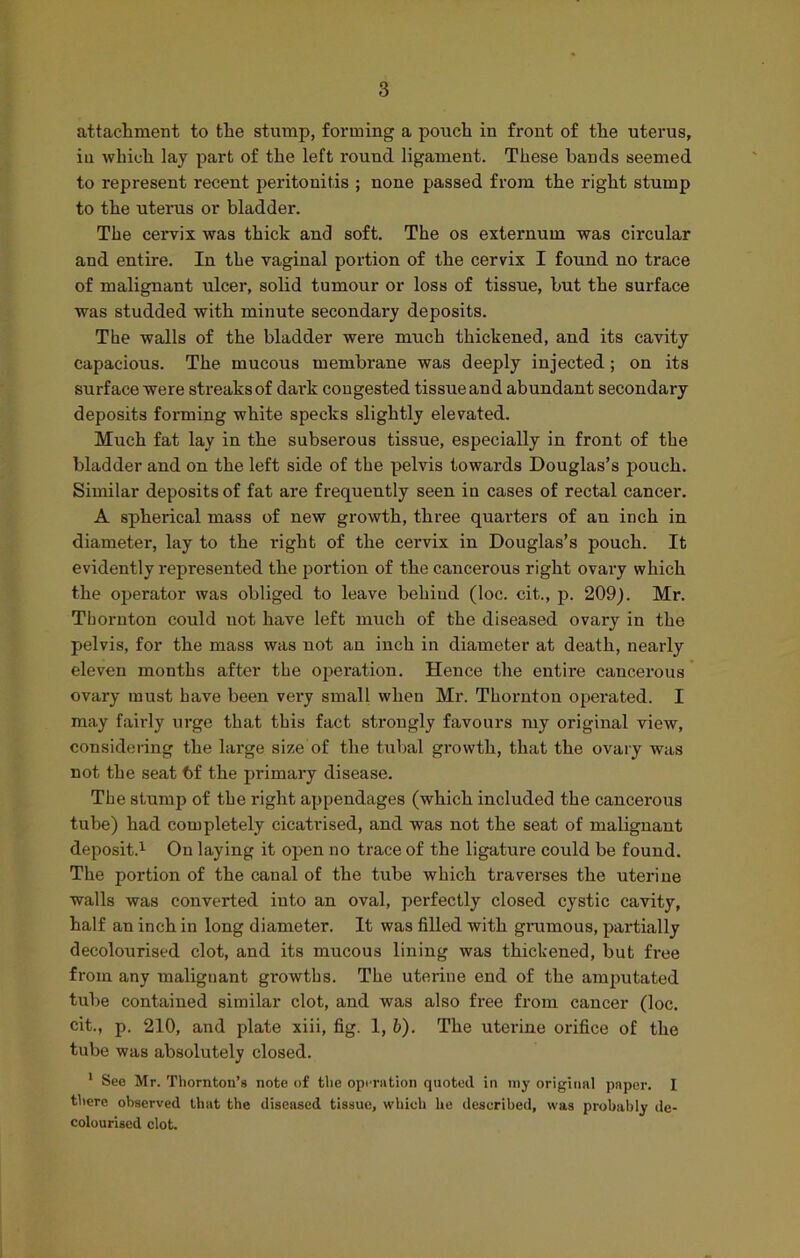 attachment to the stump, forming a pouch in front of the uterus, in which lay part of the left round ligament. These bands seemed to represent recent peritonitis ; none passed from the right stump to the uterus or bladder. The cervix was thick and soft. The os externum was circular and entire. In the vaginal portion of the cervix I found no trace of malignant ulcer, solid tumour or loss of tissue, but the surface was studded with minute secondary deposits. The walls of the bladder were much thickened, and its cavity capacious. The mucous membrane was deeply injected; on its surface were streaks of dark congested tissue and abundant secondary deposits forming white specks slightly elevated. Much fat lay in the subserous tissue, especially in front of the bladder and on the left side of the pelvis towards Douglas’s pouch. Similar deposits of fat are frequently seen in cases of rectal cancer. A spherical mass of new growth, three quarters of an inch in diameter, lay to the right of the cervix in Douglas’s pouch. It evidently represented the portion of the cancerous right ovary which the operator was obliged to leave behind (loc. cit., p. 209). Mr. Thornton could not have left much of the diseased ovary in the pelvis, for the mass was not an inch in diameter at death, nearly eleven months after the operation. Hence the entire cancerous ovary must have been very small when Mr. Thornton operated. I may fairly urge that this fact strongly favours my original view, considering the large size of the tubal growth, that the ovary was not the seat bf the primary disease. The stump of the right appendages (which included the cancerous tube) had completely cicatrised, and was not the seat of malignant deposit.1 On laying it open no trace of the ligature could be found. The portion of the canal of the tube which traverses the uterine walls was converted into an oval, perfectly closed cystic cavity, half an inch in long diameter. It was filled with grumous, partially decolourised clot, and its mucous lining was thickened, but free from any malignant growths. The uterine end of the amputated tube contained similar clot, and was also free from cancer (loc. cit., p. 210, and plate xiii, fig. 1, b). The uterine orifice of the tube was absolutely closed. 1 See Mr. Thornton’s note of the operation quoted in my original paper. I there observed that the diseased tissue, which he described, was probably de- colourised clot.