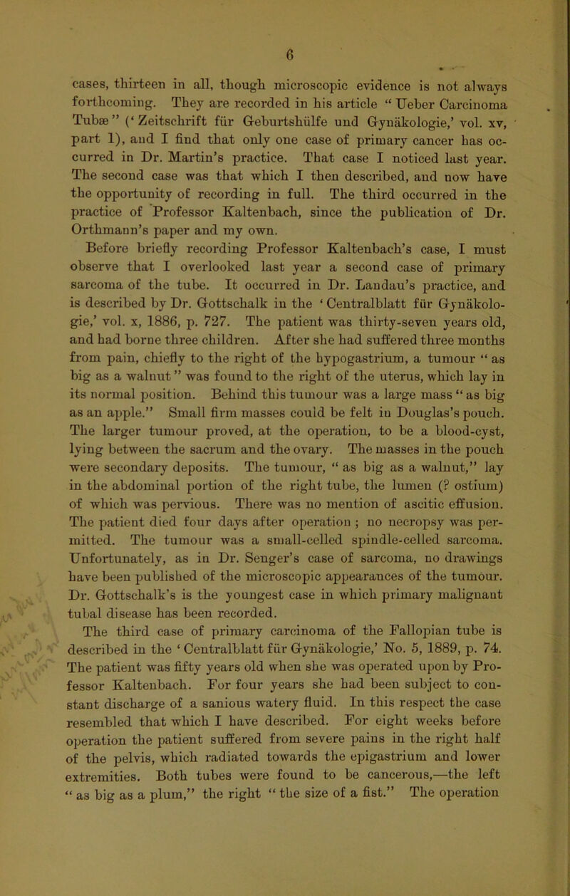 J . KV cases, thirteen in all, though microscopic evidence is not always forthcoming. They are recorded in his article “ Ueber Carcinoma Tubae” (‘Zeitsclirift fiir Geburtshiilfe und Gynakologie,’ vol. xv, part 1), and I find that only one case of primary cancer has oc- curred in Dr. Martin’s practice. That case I noticed last year. The second case was that which I then described, and now have the opportunity of recording in full. The third occurred in the practice of Professor Kaltenbach, since the publication of Dr. Orthmann’s paper and my own. Before briefly recording Professor Kaltenbach’s case, I must observe that I overlooked last year a second case of primary sarcoma of the tube. It occurred in Dr. Landau’s practice, and is described by Dr. Gottsclialk in the ‘ Centralblatt fiir Gyniikolo- gie,’ vol. x, 1886, p. 727. The patient was thirty-seven years old, and had borne three children. After she had suffered three months from pain, chiefly to the right of the hypogastrium, a tumour “ as big as a walnut ” was found to the right of the uterus, which lay in its normal position. Behind this tumour was a large mass “ as big as an apple.” Small firm masses could be felt iu Douglas’s pouch. The larger tumour proved, at the operation, to be a blood-cyst, lying between the sacrum and the ovary. The masses in the pouch were secondary deposits. The tumour, “ as big as a walnut,” lay in the abdominal portion of the right tube, the lumen (? ostium) of which was pervious. There was no mention of ascitic effusion. The patient died four days after operation ; no necropsy was per- mitted. The tumour was a small-celled spindle-celled sarcoma. Unfortunately, as in Dr. Senger’s case of sarcoma, no drawings have been published of the microscopic appearances of the tumour. Dr. Gottschalk’s is the youngest case in which primary malignant tubal disease has been recorded. The third case of primary carcinoma of the Fallopian tube is described in the ‘ Centralblatt fiir Gynakologie,’ No. 5, 1889, p. 74. The patient was fifty years old when she was operated upon by Pro- fessor Kaltenbach. For four years she had been subject to con- stant discharge of a sanious watery fluid. In this respect the case resembled that which I have described. For eight weeks before operation the patient suffered from severe pains in the right half of the pelvis, which radiated towards the epigastrium and lower extremities. Both tubes were found to be cancerous,—the left “ as big as a plum,” the right “ the size of a fist.” The operation