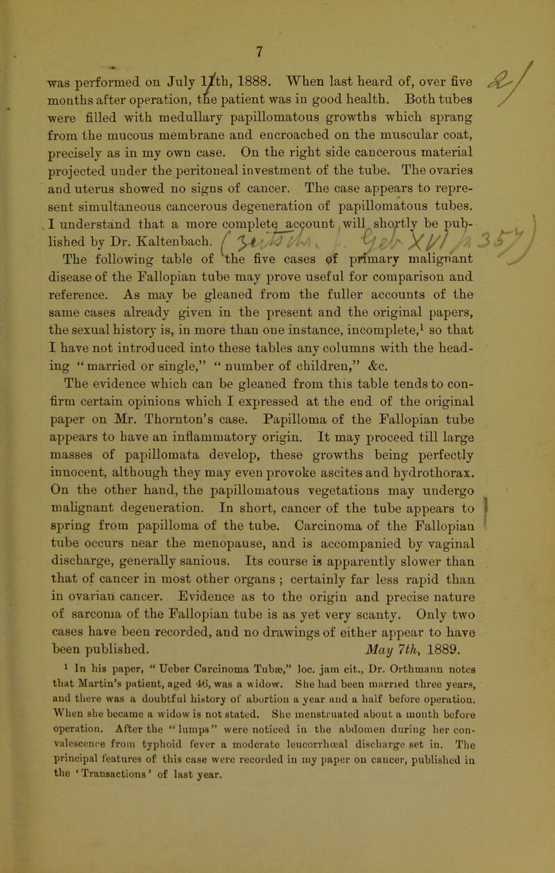 was performed on July l^tb, 1888. When last heard of, over five /rf- months after operation, the patient was in good health. Both tubes were filled with medullary papillomatous growths which sprang from the mucous membrane and encroached on the muscular coat, precisely as in my own case. On the right side cancerous material projected under the peritoneal investment of the tube. The ovaries and uteras showed no signs of cancer. The case appears to repre- sent simultaneous cancerous degeneration of papillomatous tubes. I understand that a more complete; acqount will shortly be pub- lished by Dr. Kaltenbach. £ y.4 ■ k3 £/h\ v :>)/. X/ The following table of The five cases of primary malignant disease of the Fallopian tube may prove useful for comparison and reference. As may be gleaned from the fuller accounts of the same cases already given in the present and the original papers, the sexual history is, in more than one instance, incomplete,1 so that I have not introduced into these tables any columns with the head- ing “ married or single,” “ number of children,” &c. The evidence which can be gleaned from this table tends to con- firm certain opinions which I expressed at the end of the original paper on Mr. Thornton’s case. Papilloma of the Fallopian tube appears to have an inflammatory origin. It may proceed till large masses of papillomata develop, these growths being perfectly innocent, although they may even provoke ascites and hydro thorax. On the other hand, the papillomatous vegetations may undergo malignant degeneration. In short, cancer of the tube appears to 1 spring from papilloma of the tube. Carcinoma of the Fallopian tube occurs near the menopause, and is accompanied by vaginal discharge, generally sanious. Its course is apparently slower than that of cancer in most other organs ; certainly far less rapid than in ovarian cancer. Evidence as to the origin and precise nature of sarcoma of the Fallopian tube is as yet very scanty. Only two cases have been recorded, and no drawings of either appear to have been published. May 7th, 1889. 1 In his paper, “ Ueber Carcinoma Tub®,” loc. jam cit., Dr. Orthmann notes that Martin’s patient, aged 46, was a widow. She had been married three years, and there was a doubtful history of abortion a year and a half before operation. When she became a widow is not stated. She menstruated about a month bofore operation. After the “lumps” were noticed in the abdomen during her con- valescence from typhoid fever a moderate leucorrlioeal discharge set in. The principal features of this case were recorded in my paper ou cancer, published in the ‘ Transactions ’ of last year.