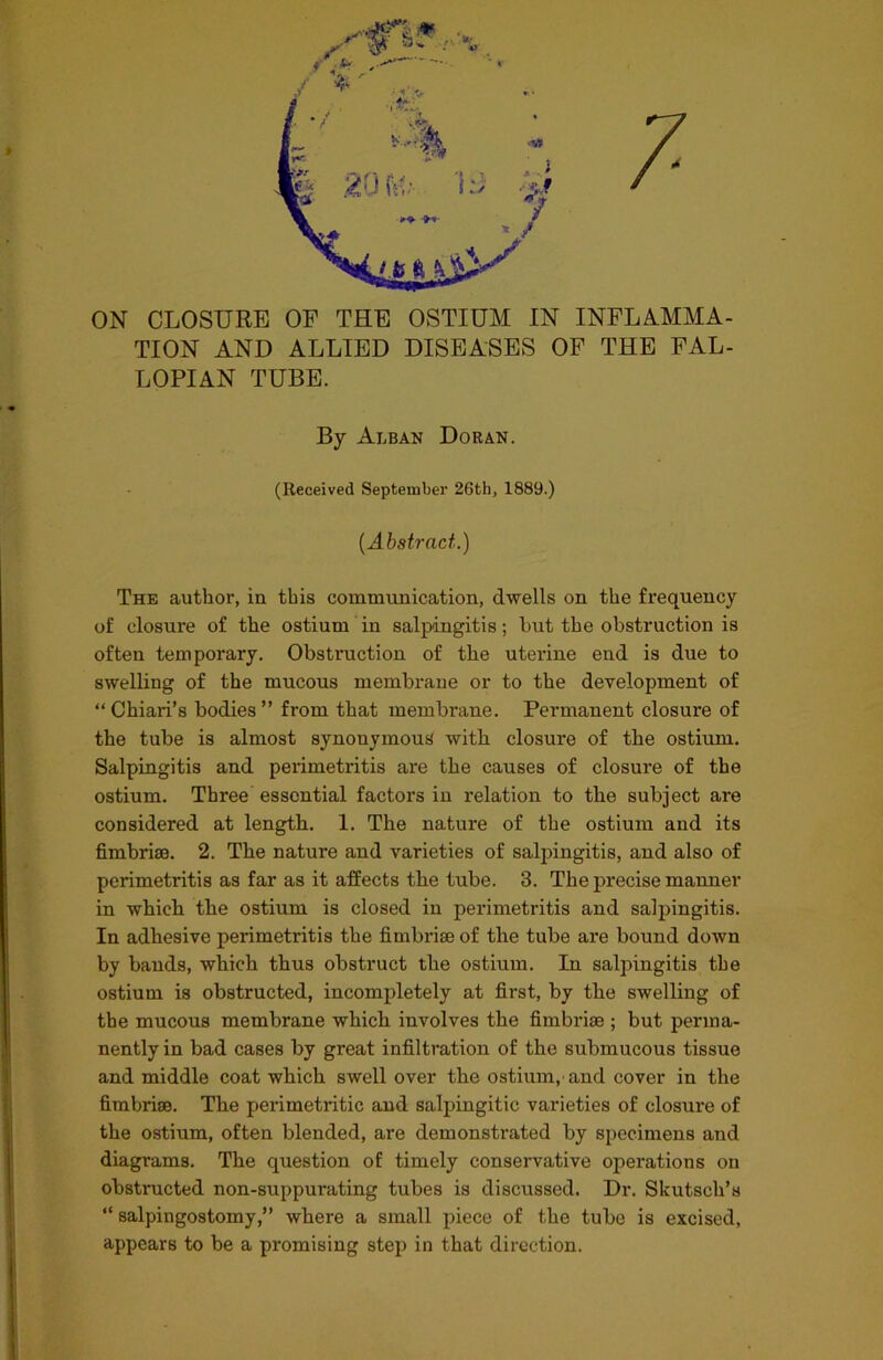 7 ON CLOSURE OF THE OSTIUM IN INFLAMMA- TION AND ALLIED DISEASES OF THE FAL- LOPIAN TUBE. The author, in this communication, dwells on the frequency of closure of the ostium in salpingitis; but the obstruction is often temporary. Obstruction of the uterine end is due to swelling of the mucous membrane or to the development of “Chiari’s bodies” from that membrane. Permanent closure of the tube is almost synonymous with closure of the ostium. Salpingitis and perimetritis are the causes of closure of the ostium. Three essential factors in relation to the subject are considered at length. 1. The nature of the ostium and its fimbriae. 2. The nature and varieties of salpingitis, and also of perimetritis as far as it affects the tube. 3. The precise manner in which the ostium is closed in perimetritis and salpingitis. In adhesive perimetritis the fimbriae of the tube are bound down by bands, which thus obstruct the ostium. In salpingitis the ostium is obstructed, incompletely at first, by the swelling of the mucous membrane which involves the fimbrias; but perma- nently in bad cases by great infiltration of the submucous tissue and middle coat which swell over the ostium,'and cover in the fimbriae. The perimetritic and salpingitic varieties of closui-e of the ostium, often blended, are demonstrated by specimens and diagrams. The question of timely conservative operations on obstructed non-suppurating tubes is discussed. Dr. Skutsch’s “ salpingostomy,” where a small piece of the tube is excised, appears to be a promising step in that direction. By Alban Doran. (Received September 26th, 1889.) (Abstract.)