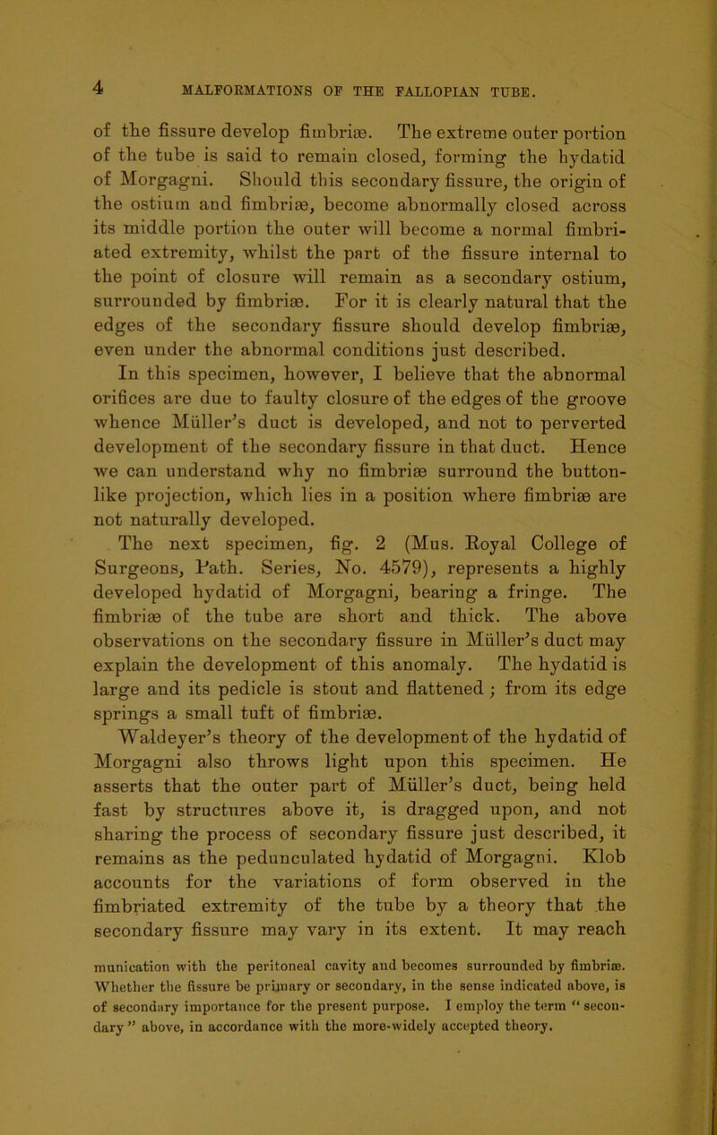 of the fissure develop fimbriae. The extreme outer portion of the tube is said to remain closed, forming the hydatid of Morgagni. Should this secondar)r fissure, the origin of the ostium and fimbriae, become abnormally closed across its middle portion the outer will become a normal fimbri- ated extremity, whilst the part of the fissure internal to the point of closure will remain as a secondary ostium, surrounded by fimbriae. For it is clearly natural that the edges of the secondary fissure should develop fimbriae, even under the abnormal conditions just described. In this specimen, however, I believe that the abnormal orifices are due to faulty closure of the edges of the groove whence Muller’s duct is developed, and not to perverted development of the secondary fissure in that duct. Hence we can understand why no fimbriae surround the button- like projection, which lies in a position where fimbriae are not naturally developed. The next specimen, fig. 2 (Mus. Royal College of Surgeons, Path. Series, No. 4579), represents a highly developed hydatid of Morgagni, bearing a fringe. The fimbriae of the tube are short and thick. The above observations on the secondary fissui*e in Muller’s duct may explain the development of this anomaly. The hydatid is large and its pedicle is stout and flattened; from its edge springs a small tuft of fimbriae. Waldeyer’s theory of the development of the hydatid of Morgagni also throws light upon this specimen. He asserts that the outer part of Muller’s duct, being held fast by structures above it, is dragged upon, and not sharing the process of secondary fissure just described, it remains as the pedunculated hydatid of Morgagni. Klob accounts for the variations of form observed in the fimbriated extremity of the tube by a theory that the secondary fissure may vary in its extent. It may reach munieation with the peritoneal cavity and becomes surrounded by fimbrice. Whether the fissure be primary or secondary, in the sense indicated above, is of secondary importance for the present purpose. I employ the term “ secon- dary ” above, in accordance with the more-widely accepted theory.
