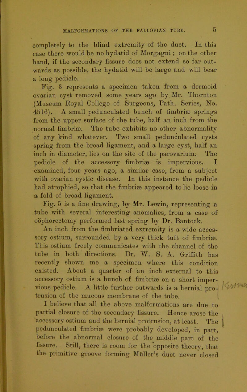 completely to the blind extremity of the duct. In this case there would be no hydatid of Morgagni; on the other hand, if tbe secondary fissure does not extend so far out- wards as possible, the hydatid will be large and will bear a long pedicle. Fig. 3 represents a specimen taken from a dermoid ovarian cyst removed some years ago by Mr. Thornton (Museum Royal College of Surgeons, Path. Series, No. 4516). A small pedunculated bunch of fimbriae springs from the upper surface of the tube, half an inch from the normal fimbriae. The tube exhibits no other abnormality of any kind whatever. Two small pedunculated cysts spring from the broad ligament, and a large cyst, half an inch in diameter, lies on the site of the parovarium. The pedicle of the accessory fimbriae is impervious. I examined, four years ago, a similar case, from a subject with ovarian cystic disease. In this instance the pedicle had atrophied, so that the fimbriae appeared to lie loose in a fold of broad ligament. Fig. 5 is a fine drawing, by Mr. Lewin, representing a tube with several interesting anomalies, from a case of oophorectomy performed last spring by Dr. Bantock. An inch from the fimbriated extremity is a wide acces- sory ostium, surrounded by a very thick tuft of fimbriae. This ostium freely communicates with the channel of the tube in both directions. Dr. W. S. A. Griffith has recently shown me a specimen where this condition existed. About a quarter of an inch external to this accessory ostium is a bunch of fimbriae on a short imper- vious pedicle. A little further outwards is a hernial pro- trusion of the mucous membrane of the tube. I believe that all the above malformations are due to partial closure of the secondary fissure. Hence arose the accessory ostium and the hernial protrusion, at least. The pedunculated fimbriae were probably developed, in part, before the abnormal closure of the middle part of the fissure. Still, there is room for the opposite theory, that the primitive groove forming Muller's duct never closed