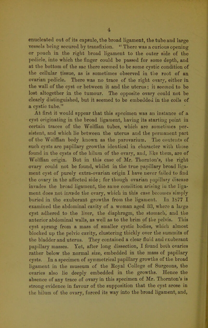 enucleated out of its capsule, the broad ligament, the tubeaud large vessels being secured by transfixion. “ There was a curious opening or pouch in the right broad ligament to the outer side of the pedicle, into which the finger could be passed for some depth, and at the bottom of the sac there seemed to be some cystic condition of the cellular tissue, as is sometimes observed iu the root of an ovarian pedicle. There was no trace of the right ovary, either in the wall of the cyst or between it and the uterus; it seemed to be lost altogether in the tumour. The opposite ovary could not be clearly distinguished, but it seemed to be embedded iu the coils of a cystic tube.” At first it would appear that this specimen was an instance of a cyst originating in the broad ligament, having its starting point iu certain traces of the Wolffian tubes, which are sometimes per- sistent, and which lie between the uterus and the permanent part of the Wolffian body known as the parovarium. The contents of such cysts are papillary growths identical in character with those found in the cysts of the hilum of the ovary, and, like them, are of Wolffian origin. But in this case of Mr. Thornton’s, the right ovary could not be found, whilst in the true papillary broad liga- ment cyst of purely extra-ovarian origin I have never failed to find the ovary in the affected side; for though ovarian papillary disease invades the broad ligament, the same condition arising iu the liga- ment does not invade the ovary, which in this case becomes simply buried in the exuberant growths from the ligament. In 1S77 I examined the abdominal cavity of a woman aged 33, where a large cyst adhered to the liver, the diaphragm, the stomach, and the anterior abdominal walls, as well as to the brim of the pelvis. This cyst sprang from a mass of smaller cystic bodies, which almost blocked up the pelvic cavity, clustering thickly over the summits of the bladder and uterus. They contained a clear fluid and exuberant papillary masses. Yet, after long dissection, I found both ovaries rather below the normal size, embedded in the mass of papillary cysts. In a specimen of symmetrical papillary growths of the broad ligament in the museum of the Royal College of Surgeons, the ovaries also lie deeply embedded in the growths. Hence the absence of any trace of ovary in this specimen of Mr. Thornton’s is strong evidence in favour of the supposition that the cyst arose in the hilum of the ovary, forced its way into the broad ligament, and,