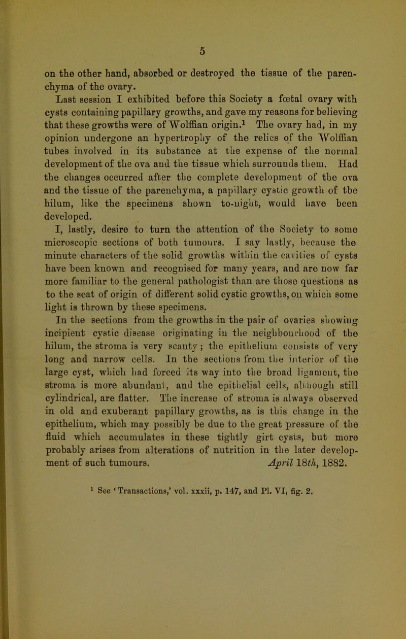 on the other hand, absorbed or destroyed the tissue of the paren- chyma of the ovary. Last session I exhibited before this Society a foetal ovary with cysts containing papillary growths, and gave my reasons for believing that these growths were of Wolffian origin.1 The ovary had, in my opinion undergone an hypertrophy of the relics of the Wolffian tubes involved in its substance at the expense of the normal development of the ova and the tissue which surrounds them. Had the changes occurred after the complete development of the ova and the tissue of the parenchyma, a papillary cystic growth of the hilum, like the specimens shown to-night, would have been developed. I, lastly, desire to turn the attention of the Society to some microscopic sections of both tumours. I say lastly, because the minute characters of the solid growths within the cavities of cysts have been known and recognised for many years, and are now far more familiar to the general pathologist than are those questions as to the seat of origin of different solid cystic growths, on which some light is thrown by these specimens. In the sections from the growths in the pair of ovaries showing incipient cystic disease originating in the neighbourhood of the hilum, the stroma is very scanty; the epithelium consists of very long and narrow cells. In the sections from the interior of the large cyst, which had forced its way into the broad ligament, the stroma is more abundant, and the epithelial cells, although still cylindrical, are flatter. The increase of stroma is always observed in old and exuberant papillary growths, as is this change in the epithelium, which may possibly be due to the great pressure of the fluid which accumulates in these tightly girt cysts, but more probably arises from alterations of nutrition in the later develop- ment of such tumours. April 18^, 1882. 1 See ‘Transactions,’ vol. xxxii, p. 147, and PI. VI, fig. 2.