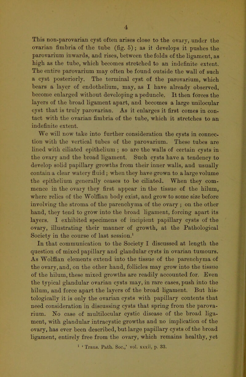 This non-parovarian cyst often arises close to the ovary, under the ovarian fimbria of the tube (fig. 5) ; as it develops it pushes the parovarium inwards, and rises, between the folds of the ligament, as high as the tube, which becomes stretched to an indefinite extent. The entire parovarium may often be found outside the wall of such a cyst posteriorly. The terminal cyst of the parovarium, which bears a layer of endothelium, may, as I have already observed, become enlarged without developing a peduncle. It then forces the layers of the broad ligament apart, and becomes a large unilocular cyst that is truly parovarian. As it enlarges it first comes in con- tact with the ovarian fimbria of the tube, which it stretches to an indefinite extent. We will now take into further consideration the cysts in connec- tion with the vertical tubes of the parovarium. These tubes are lined with ciliated epithelium ; so are the walls of certain cysts in the ovary and the broad ligament. Such cysts have a tendency to develop solid papillary growths from their inner walls, and usually contain a clear watery fluid ; when they have grown to a large volume the epithelium generally ceases to be ciliated. When they com- mence in the ovary they first appear in the tissue of the hilum, where relics of the Wolffian body exist, and grow to some size before involving the stroma of the parenchyma of the ovary ; on the other hand, they tend to grow into the broad ligament, forcing apart its layers. I exhibited specimens of incipient papillary cysts of the ovary, illustrating their manner of growth, at the Pathological Society in the course of last session.1 In that communication to the Society I discussed at length the question of mixed papillary and glandular cysts in ovarian tumours. As Wolffian elements extend into the tissue of the parenchyma of the ovary, and, on the other hand, follicles may grow into the tissue of the hilum, these mixed growths are readily accounted for. Even the typical glandular ovarian cysts may, in rare cases, push into the hilum, and force apart the layers of the broad ligament. But his- tologically it is only the ovarian cysts with papillary contents that need consideration in discussing cysts that spring from the parova- rium. No case of multilocular cystic disease of the broad liga- ment, with glandular intracystic growths and no implication of the ovary, has ever been described, but large papillary cysts of the broad ligament, entirely free from the ovary, which remains healthy, yet 1 ‘ Trans. Path. Soc.,’ vol. xxxii, p. 33.