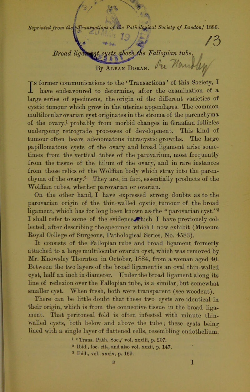 $ Reprinted from thel^-Transactions of the Pathological Society of London,' 1886. k* -Z lJ/'4f /3 Broad liglfclifnfjCVsts. above ,tlie Fallopian tube. By Alban Doran. Al 7h In former communications to tlie ‘ Transactions ’ of this Society, I have endeavoured to determine, after the examination of a large series of specimens, the origin of the different varieties of cystic tumour which grow in the uterine appendages. The common multilocular ovarian cyst originates in the stroma of the parenchyma of the ovary,1 probably from morbid, changes in G-raafian follicles undergoing retrograde processes of development. This kind of tumour often hears adenomatous intracystie growths. The large papillomatous cysts of the ovary and broad ligament arise some- times from the vertical tubes of the parovarium, most frequently from the tissue of the hilum of the ovary, and in rare instances from those relics of the Wolffian body which stray into the paren- chyma of the ovary.2 They are, in fact, essentially products of the Wolffian tubes, whether parovarian or ovarian. On the other hand, I have expressed strong doubts as to the parovarian origin of the thin-walled cystic tumour of the broad ligament, which has for long been known as the “ parovarian cyst.”3 I shall refer to some of the evidence^hich I have previously col- lected, after describing the specimen which I now exhibit (Museum Boyal College of Surgeons, Pathological Series, No. 4583). It consists of the Fallopian tube and broad ligament formerly attached to a large multilocular ovarian cyst, which was removed by Mr. Knowsley Thornton in October, 1884, from a woman aged 40. Between the two layers of the broad ligament is an oval thin-walled cyst, half an inch in diameter. Under the broad ligament along its line of reflexion over the Fallopian tube, is a similar, but somewhat smaller cyst. When fresh, both were transparent (see woodcut). There can be little doubt that these two cysts are identical in their origin, which is from the connective tissue in the broad liga- ment. That peritoneal fold is often infested with minute thin- Avalled cysts, both below and above the tube; these cysts being lined with a single layer of flattened cells, resembling endothelium. 1 ‘Trans. Path. Soc.,’ vol. xxxiii, p. 207. 3 Ibid., loc. cit., and also vol. xxxii, p. 147. 3 Ibid., vol. xxxiv, p. 169.