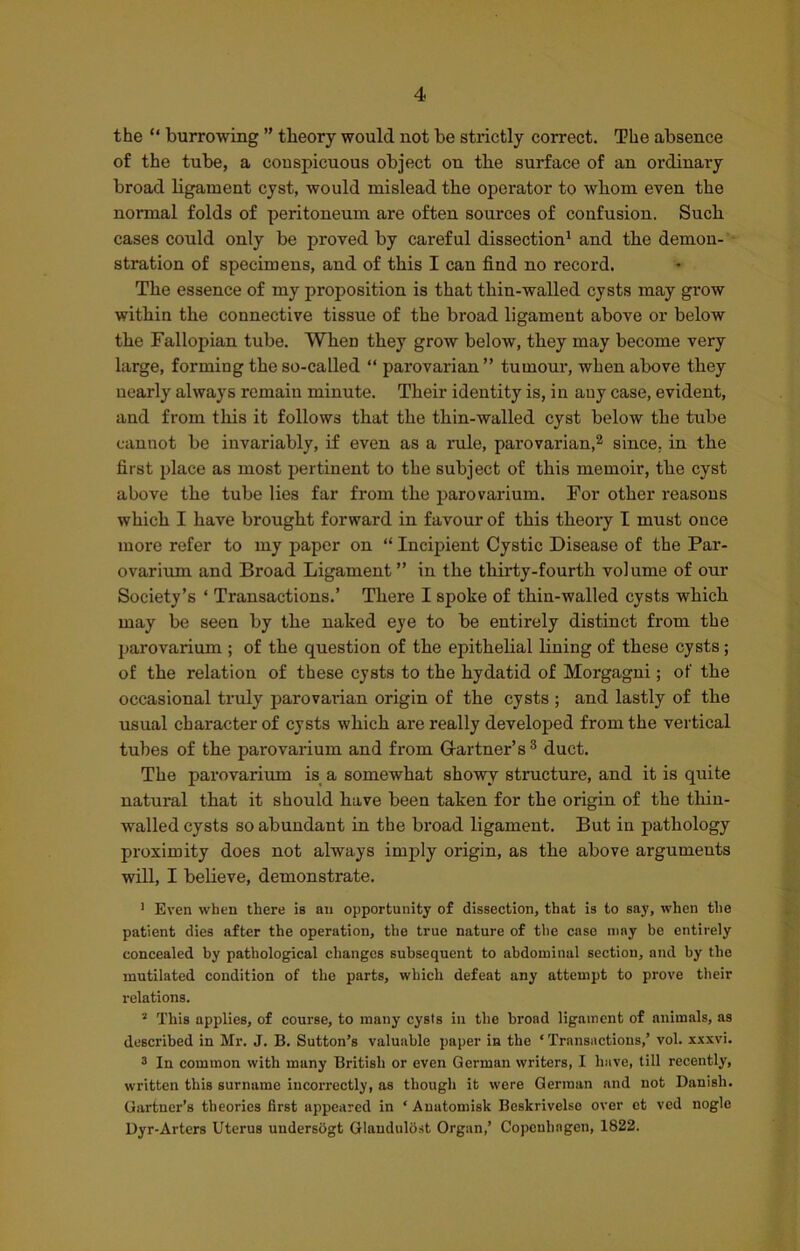 the “ burrowing ” theory would not be strictly correct. The absence of the tube, a conspicuous object on the surface of an ordinary broad ligament cyst, would mislead the operator to whom even the normal folds of peritoneum are often sources of confusion. Such cases could only be proved by careful dissection1 and the demon- stration of specimens, and of this I can find no record. The essence of my proposition is that tliin-walled cysts may grow within the connective tissue of the broad ligament above or below the Fallopian tube. When they grow below, they may become very large, forming the so-called “ parovarian” tumour, when above they nearly always remain minute. Their identity is, in any case, evident, and from this it follows that the thin-walled cyst below the tube cannot be invariably, if even as a rule, parovarian,2 since, in the first place as most pertinent to the subject of this memoir, the cyst above the tube lies far from the parovarium. For other reasons which I have brought forward in favour of this theory I must once more refer to my paper on “ Incipient Cystic Disease of the Par- ovarium and Broad Ligament ” in the thirty-fourth volume of our Society’s ‘ Transactions.’ There I spoke of thin-walled cysts which may be seen by the naked eye to be entirely distinct from the parovarium ; of the question of the epithelial lining of these cysts; of the relation of these cysts to the hydatid of Morgagni; of the occasional truly parovarian origin of the cysts ; and lastly of the usual character of cysts which are really developed from the vertical tubes of the parovarium and from Gartner's3 duct. The parovarium is a somewhat showy structure, and it is quite natural that it should have been taken for the origin of the tliin- walled cysts so abundant in the broad ligament. But in pathology proximity does not always imply origin, as the above arguments will, I believe, demonstrate. 1 Even when there is an opportunity of dissection, that is to say, when the patient dies after the operation, the true nature of the case may be entirely concealed by pathological changes subsequent to abdominal section, and by the mutilated condition of the parts, which defeat any attempt to prove their relations. 2 This applies, of course, to many cysts in the broad ligament of animals, as described in Mr. J. B. Sutton’s valuable paper in the ‘ Transactions/ vol. xxxvi. 3 In common with many British or even German writers, I have, till recently, written this surname incorrectly, as though it were German and not Danish. Gartner’s theories first appeared in * Auatomisk Beskrivelse over et ved nogle Dyr-Arters Uterus undersogt Glandulost Organ/ Copenhagen, 1822.