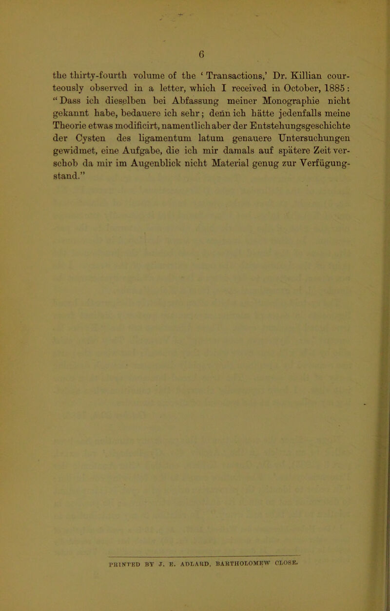 G the thirty-fourth volume of the ‘ Transactions,’ Dr. Killian cour- teously observed in a letter, which I received in October, 1885: “ Dass ich dieselben bei Abfassung meiner Monographie nicht gekannt habe, bedauero ich sehr; dennich hatte jedenfalls meine Theorie etwas modificirt, namentlichaber der Entstehungsgeschichte der Cysten des ligamentum latum genauere TJntersucliungen gewidraet, eine Aufgabe, die ich mir damals auf spatere Zeitver- schob da mir im Augenblick nicht Material genug zur Yerfiigung- stand.” PRINTED BT J. E. ADLARD, BARTHOLOMEW CLOSE.