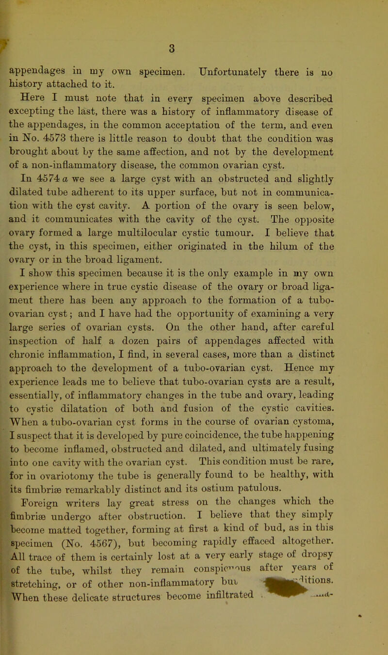 f Unfortunately there is no appendages in my own specimen history attached to it. Here I must note that in every specimen above described excepting the last, there was a history of inflammatory disease of the appendages, in the common acceptation of the term, and even in No. 4573 there is little l’eason to doubt that the condition was brought about by the same affection, and not by the development of a non-inflammatory disease, the common ovarian cyst. In 4574 a we see a large cyst with an obstructed and slightly dilated tube adherent to its upper surface, but not in communica- tion with the cyst cavity. A portion of the ovary is seen below, and it communicates with the cavity of the cyst. The opposite ovary formed a large multilocular cystic tumour. I believe that the cyst, in this specimen, either originated in the hilum of the ovary or in the broad ligament. I show this specimen because it is the only example in my own experience where in true cystic disease of the ovary or broad liga- ment there has been any approach to the formation of a tubo- ovarian cyst; and I have had the opportunity of examining a very large series of ovarian cysts. On the other hand, after careful inspection of half a dozen pairs of appendages affected with chronic inflammation, I find, in several cases, more than a distinct approach to the development of a tubo-ovarian cyst. Hence my experience leads me to believe that tubo-ovarian cysts are a result, essentially, of inflammatory changes in the tube and ovary, leading to cystic dilatation of both and fusion of the cystic cavities. When a tubo-ovarian cyst forms in the course of ovarian cystoma, I suspect that it is developed by pure coincidence, the tube happening to become inflamed, obstructed and dilated, and ultimately fusing into one cavity with the ovarian cyst. This condition must be rare, for in ovariotomy the tube is generally found to be healthy, with its fimbriae remarkably distinct and its ostium patulous. Foreign writers lay great stress ou the changes which the fimbriae undergo after obstruction. I believe that they simply become matted together, forming at first a kind of bud, as in this specimen (No. 4567), but becoming rapidly effaced altogether. All trace of them is certainly lost at a very early stage of dropsy of the tube, whilst they remain conspicuous after years stretching, or of other non-inflammatory bin When these delicate structures become infiltrated of iflitions. ...AilCl