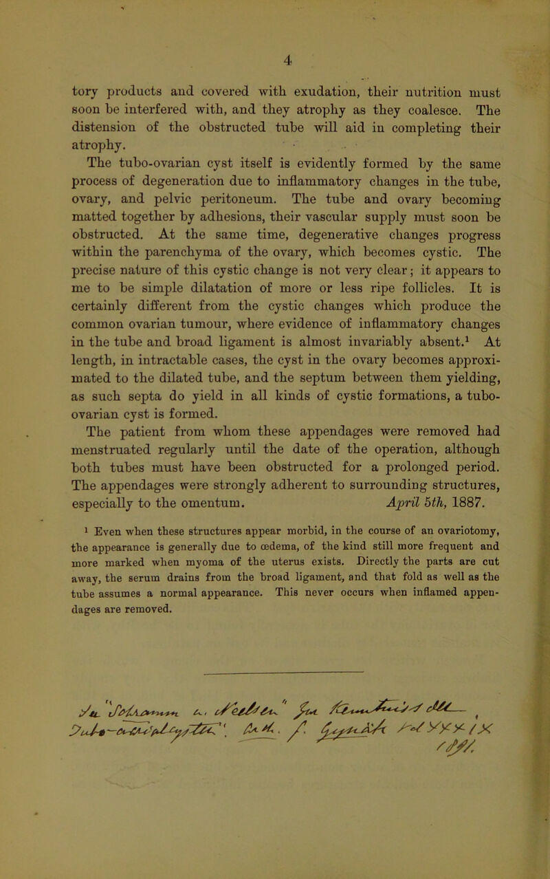 tory products and covered with exudation, their nutrition must soon be interfered with, and they atrophy as they coalesce. The distension of the obstructed tube will aid in completing their atrophy. The tubo-ovarian cyst itself is evidently formed by the same process of degeneration due to inflammatory changes in the tube, ovary, and pelvic peritoneum. The tube and ovary becoming matted together by adhesions, their vascular supply must soon be obstructed. At the same time, degenerative changes progress within the parenchyma of the ovary, which becomes cystic. The precise nature of this cystic change is not very clear; it appears to me to be simple dilatation of more or less ripe follicles. It is certainly different from the cystic changes which produce the common ovarian tumour, where evidence of inflammatory changes in the tube and broad ligament is almost invariably absent.1 At length, in intractable cases, the cyst in the ovary becomes approxi- mated to the dilated tube, and the septum between them yielding, as such septa do yield in all kinds of cystic formations, a tubo- ovarian cyst is formed. The patient from whom these appendages were removed had menstruated regularly until the date of the operation, although both tubes must have been obstructed for a prolonged period. The appendages were strongly adherent to surrounding structures, especially to the omentum. April 5th, 1887. 1 Even when these structures appear morbid, in the course of an ovariotomy, the appearance is generally due to oedema, of the kind still more frequent and more marked when myoma of the uterus exists. Directly the parts are cut away, the serum drains from the broad ligament, and that fold as well as the tube assumes a normal appearance. This never occurs when inflamed appen- dages are removed.