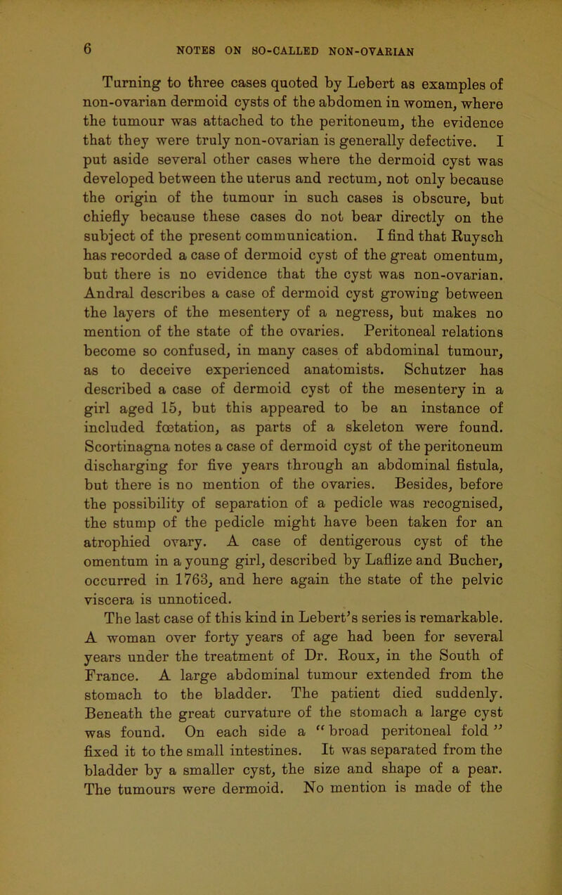 Turning to three cases quoted by Lebert as examples of non-ovarian dermoid cysts of the abdomen in women, where the tumour was attached to the peritoneum, the evidence that they were truly non-ovarian is generally defective. I put aside several other cases where the dermoid cyst was developed between the uterus and rectum, not only because the origin of the tumour in such cases is obscure, but chiefly because these cases do not bear directly on the subject of the present communication. I find that Ruyscli has recorded a case of dermoid cyst of the great omentum, but there is no evidence that the cyst was non-ovarian. Andral describes a case of dermoid cyst growing between the layers of the mesentery of a negress, but makes no mention of the state of the ovaries. Peritoneal relations become so confused, in many cases of abdominal tumour, as to deceive experienced anatomists. Schutzer has described a case of dermoid cyst of the mesentery in a girl aged 15, but this appeared to be an instance of included foetation, as parts of a skeleton were found. Scortinagna notes a case of dermoid cyst of the peritoneum discharging for five years through an abdominal fistula, but there is no mention of the ovaries. Besides, before the possibility of separation of a pedicle was recognised, the stump of the pedicle might have been taken for an atrophied ovary. A case of dentigerous cyst of the omentum in a young girl, described by Laflize and Bucher, occurred in 1763, and here again the state of the pelvic viscera is unnoticed. The last case of this kind in Lebert’s series is remarkable. A woman over forty years of age had been for several years under the treatment of Dr. Roux, in the South of France. A large abdominal tumour extended from the stomach to the bladder. The patient died suddenly. Beneath the great curvature of the stomach a large cyst was found. On each side a “ broad peritoneal fold ” fixed it to the small intestines. It was separated from the bladder by a smaller cyst, the size and shape of a pear. The tumours were dermoid. No mention is made of the