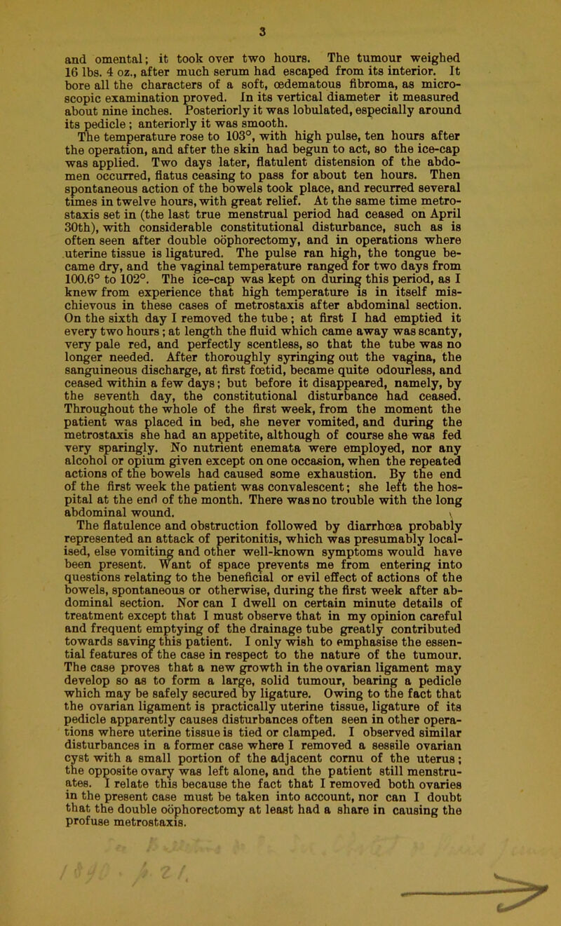 and omental; it took over two hours. The tumour weighed 16 lbs. 4 oz., after much serum had escaped from its interior. It bore all the characters of a soft, oedematous fibroma, as micro- scopic examination proved. In its vertical diameter it measured about nine inches. Posteriorly it was lobulated, especially around its pedicle; anteriorly it was smooth. The temperature rose to 103°, with high pulse, ten hours after the operation, and after the skin had begun to act, so the ice-cap was applied. Two days later, flatulent distension of the abdo- men occurred, flatus ceasing to pass for about ten hours. Then spontaneous action of the bowels took place, and recurred several times in twelve hours, with great relief. At the same time metro- staxis set in (the last true menstrual period had ceased on April 30th), with considerable constitutional disturbance, such as is often seen after double oophorectomy, and in operations where uterine tissue is ligatured. The pulse ran high, the tongue be- came dry, and the vaginal temperature ranged for two days from 100.6° to 102°. The ice-cap was kept on during this period, as I knew from experience that high temperature is in itself mis- chievous in these cases of metrostaxis after abdominal section. On the sixth day I removed the tube; at first I had emptied it every two hours; at length the fluid which came away was scanty, very pale red, and perfectly scentless, so that the tube was no longer needed. After thoroughly syringing out the vagina, the sanguineous discharge, at first foetid, became quite odourless, and ceased within a few days; but before it disappeared, namely, by the seventh day, the constitutional disturbance had ceased. Throughout the whole of the first week, from the moment the patient was placed in bed, she never vomited, and during the metrostaxis she had an appetite, although of course she was fed very sparingly. No nutrient enemata were employed, nor any alcohol or opium given except on one occasion, when the repeated actions of the bowels had caused some exhaustion. By the end of the first week the patient was convalescent; she left the hos- pital at the end of the month. There was no trouble with the long abdominal wound. > The flatulence and obstruction followed by diarrhoea probably represented an attack of peritonitis, which was presumably local- ised, else vomiting and other well-known symptoms would have been present. Want of space prevents me from entering into questions relating to the beneficial or evil effect of actions of the bowels, spontaneous or otherwise, during the first week after ab- dominal section. Nor can I dwell on certain minute details of treatment except that I must observe that in my opinion careful and frequent emptying of the drainage tube greatly contributed towards saving this patient. I only wish to emphasise the essen- tial features of the case in respect to the nature of the tumour. The case proves that a new growth in the ovarian ligament may develop so as to form a large, solid tumour, bearing a pedicle which may be safely secured by ligature. Owing to the fact that the ovarian ligament is practically uterine tissue, ligature of its pedicle apparently causes disturbances often seen in other opera- tions where uterine tissue is tied or clamped. I observed similar disturbances in a former case where I removed a sessile ovarian cyst with a small portion of the adjacent cornu of the uterus; the opposite ovary was left alone, and the patient still menstru- ates. I relate this because the fact that I removed both ovaries in the present case must be taken into account, nor can I doubt that the double oophorectomy at least had a share in causing the profuse metrostaxis.