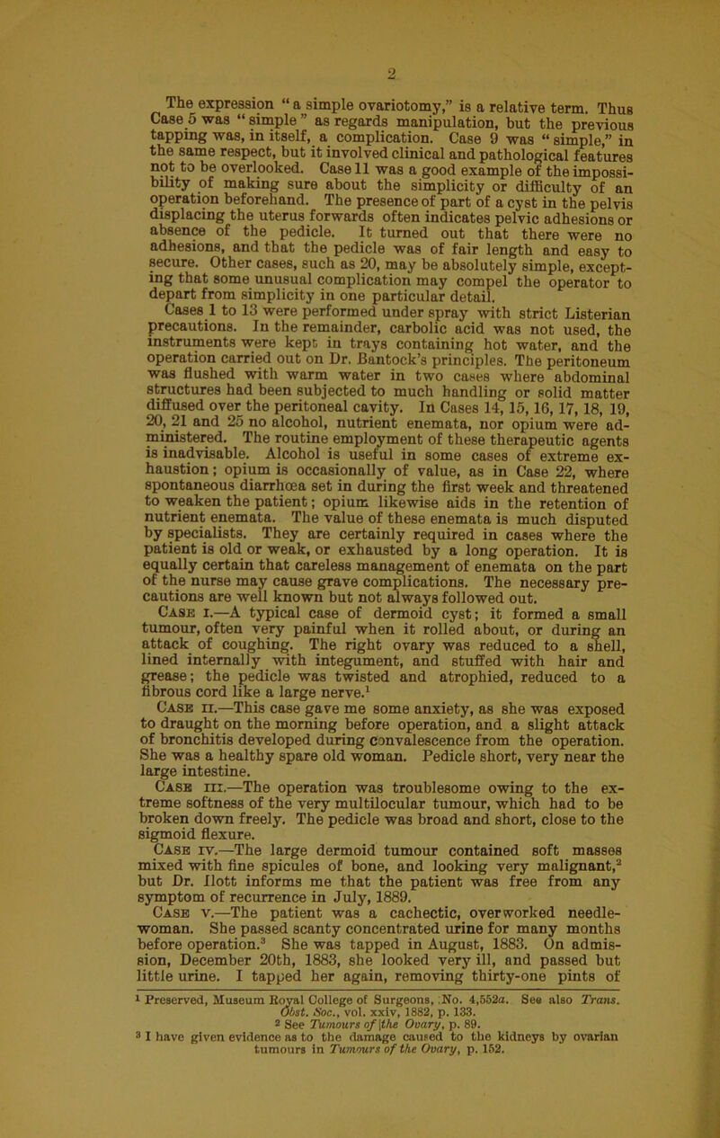 2 The expression “ a simple ovariotomy,” is a relative term. Thus Case 5 was “ simple ” as regards manipulation, but the previous tapping was, in itself, a complication. Case 9 was “ simple,” in the same respect, but it involved clinical and pathological features not to be overlooked. Case 11 was a good example of the impossi- bility of making sure about the simplicity or difficulty of an operation beforehand. The presence of part of a cyst in the pelvis displacing the uterus forwards often indicates pelvic adhesions or absence of the pedicle. It turned out that there were no adhesions, and that the pedicle was of fair length and easy to secure. Other cases, such as 20, may be absolutely simple, except- ing that some unusual complication may compel the operator to depart from simplicity in one particular detail. Cases 1 to 13 were performed under spray with strict Listerian precautions. In the remainder, carbolic acid was not used, the instruments were kept; in trays containing hot water, and the operation carried out on Dr. Bantock’s principles. The peritoneum was flushed with warm water in two cases where abdominal structures had been subjected to much handling or solid matter diffused over the peritoneal cavity. In Cases 14,15,16,17,18, 19, 20, 21 and 25 no alcohol, nutrient enemata, nor opium were ad- ministered. The routine employment of these therapeutic agents is inadvisable. Alcohol is useful in some cases of extreme ex- haustion ; opium is occasionally of value, as in Case 22, where spontaneous diarrhoea set in during the first week and threatened to weaken the patient; opium likewise aids in the retention of nutrient enemata. The value of these enemata is much disputed by specialists. They are certainly required in cases where the patient is old or weak, or exhausted by a long operation. It is equally certain that careless management of enemata on the part of the nurse may cause grave complications. The necessary pre- cautions are well known but not always followed out. Case i.—A typical case of dermoid cyst; it formed a small tumour, often very painful when it rolled about, or during an attack of coughing. The right ovary was reduced to a shell, lined internally with integument, and stuffed with hair and grease; the pedicle was twisted and atrophied, reduced to a fibrous cord like a large nerve.1 Case ii.—This case gave me some anxiety, as she was exposed to draught on the morning before operation, and a slight attack of bronchitis developed during convalescence from the operation. She was a healthy spare old woman. Pedicle short, very near the large intestine. Case iii.—The operation was troublesome owing to the ex- treme softness of the very multilocular tumour, which had to be broken down freely. The pedicle was broad and short, close to the sigmoid flexure. Case rv.—The large dermoid tumour contained soft masses mixed with fine spicules of bone, and looking very malignant,2 but Dr. Ilott informs me that the patient was free from any symptom of recurrence in July, 1889. Case v.—The patient was a cachectic, overworked needle- woman. She passed scanty concentrated urine for many months before operation.3 She was tapped in August, 1883. On admis- sion, December 20th, 1883, she looked very ill, and passed but little urine. I tapped her again, removing thirty-one pints of 1 Preserved, Museum Koval College of Surgeons, :No. 4,552a. See also Tram. Obst. Soc., vol. xxiv, 1882, p. 133. 2 See Tumours of\the Ovary, p. 89. 3 I have given evidence as to the damage caused to the kidneys by ovarian tumours in Tumours of the Ovary, p. 152.