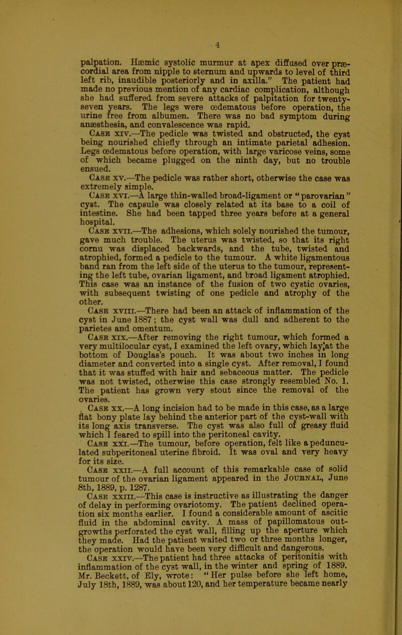 palpation. Ilacmic systolic murmur at apex diffused over prte- cordial area from nipple to sternum and upwards to level of third left rib, inaudible posteriorly and in axilla.” The patient had made no previous mention of any cardiac complication, although she had suffered from severe attacks of palpitation for twenty- seven years. The legs were cedematous before operation, the urine free from albumen. There was no bad symptom during anaesthesia, and convalescence was rapid. Case xrv.—The pedicle was twisted and obstructed, the cyst being nourished chiefly through an intimate parietal adhesion. Legs oedematous before operation, with large varicose veins, some of which became plugged on the ninth day, but no trouble ensued. Case xv.—The pedicle was rather short, otherwise the case was extremely simple. Case xvt.—A large thin-walled broad-ligament or “ parovarian ” cyst. The capsule was closely related at its base to a coil of intestine. She had been tapped three years before at a general hospital. Case xvii.—The adhesions, which solely nourished the tumour, gave much trouble. The uterus was twisted, so that its right cornu was displaced backwards, and the tube, twisted and atrophied, formed a pedicle to the tumour. A white ligamentous band ran from the left side of the uterus to the tumour, represent- ing the left tube, ovarian ligament, and broad ligament atrophied. This case was an instance of the fusion of two cystic ovaries, with subsequent twisting of one pedicle and atrophy of the other. Case xviii.—There had been an attack of inflammation of the cyst in June 1887; the cyst wall was dull and adherent to the parietes and omentum. Case xxx.—After removing the right tumour, which formed a very multilocular cyst, I examined the left ovary, which layjat the bottom of Douglas’s pouch. It was about two inches in long diameter and converted into a single cyst. After removal, I found that it was stuffed with hair and sebaceous matter. The pedicle was not twisted, otherwise this case strongly resembled No. 1. The patient has grown very stout since the removal of the ovaries. Case xx.—A long incision had to be made in this case, as a large flat bony plate lay behind the anterior part of the cyst-wall with its long axis transverse. The cyst was also full of greasy fluid which I feared to spill into the peritoneal cavity. Case xxi.—The tumour, before operation, felt like a peduncu- lated subperitoneal uterine fibroid. It was oval and very heavy for its size. Case xxii.—A full account of this remarkable case of solid tumour of the ovarian ligament appeared in the Journal, June 8th, 1889, p. 1287. Case xxirr.—This case is instructive as illustrating the danger of delay in performing ovariotomy. The patient declined opera- tion six months earlier. I found a considerable amount of ascitic fluid in the abdominal cavity. A mass of papillomatous out- growths perforated the cyst wall, filling up the aperture which they made. Had the patient waited two or three months longer, the operation would have been very difficult and dangerous. Case xxrv.—The patient had three attacks of peritonitis with inflammation of the cyst wall, in the winter and spring of 1889. Mr. Beckett, of Ely, wrote: “ Her pulse before she left home, July 18th, 1889, was about 120, and her temperature became nearly