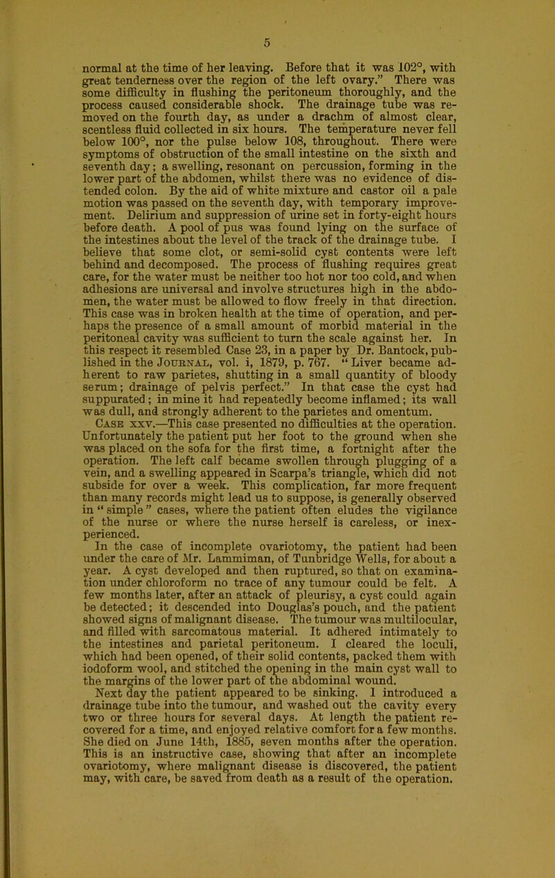 normal at the time of her leaving. Before that it was 102°, with great tenderness over the region of the left ovary.” There was some difficulty in flushing the peritoneum thoroughly, and the process caused considerable shock. The drainage tube was re- moved on the fourth day, as under a drachm of almost clear, scentless fluid collected in six hours. The temperature never fell below 100°, nor the pulse below 108, throughout. There were symptoms of obstruction of the small intestine on the sixth and seventh day; a swelling, resonant on percussion, forming in the lower part of the abdomen, whilst there was no evidence of dis- tended colon. By the aid of white mixture and castor oil a pale motion was passed on the seventh day, with temporary improve- ment. Delirium and suppression of urine set in forty-eight hours before death. A pool of pus was found lying on the surface of the intestines about the level of the track of the drainage tube. I believe that some clot, or semi-solid cyst contents were left behind and decomposed. The process of flushing requires great care, for the water must be neither too hot nor too cold, and when adhesions are universal and involve structures high in the abdo- men, the water must be allowed to flow freely in that direction. This case was in broken health at the time of operation, and per- haps the presence of a small amount of morbid material in the peritoneal cavity was sufficient to turn the scale against her. In this respect it resembled Case 23, in a paper by Dr. Bantock, pub- lished in the Journal, vol. i, 1879, p. 767. “ Liver became ad- herent to raw parietes, shutting in a small quantity of bloody serum; drainage of pelvis perfect.” In that case the cyst had suppurated; in mine it had repeatedly become inflamed; its wall was dull, and strongly adherent to the parietes and omentum. Case xxv.—This case presented no difficulties at the operation. Unfortunately the patient put her foot to the ground when she was placed on the sofa for the first time, a fortnight after the operation. The left calf became swollen through plugging of a vein, and a swelling appeared in Scarpa’s triangle, which did not subside for over a week. This complication, far more frequent than many records might lead us to suppose, is generally observed in “ simple ” cases, where the patient often eludes the vigilance of the nurse or where the nurse herself is careless, or inex- perienced. In the case of incomplete ovariotomy, the patient had been under the care of Mr. Lammiman, of Tunbridge Wells, for about a year. A cyst developed and then ruptured, so that on examina- tion under chloroform no trace of any tumour could be felt. A few months later, after an attack of pleurisy, a cyst could again be detected; it descended into Douglas’s pouch, and the patient showed signs of malignant disease. The tumour was multilocular, and filled with sarcomatous material. It adhered intimately to the intestines and parietal peritoneum. I cleared the loculi, which had been opened, of their solid contents, packed them with iodoform wool, and stitched the opening in the main cyst wall to the margins of the lower part of the abdominal wound. Next day the patient appeared to be sinking. 1 introduced a drainage tube into the tumour, and washed out the cavity every two or three hours for several days. At length the patient re- covered for a time, and enjoyed relative comfort for a few months. She died on June 14th, 1885, seven months after the operation. This is an instructive case, showing that after an incomplete ovariotomy, where malignant disease is discovered, the patient may, with care, be saved from death as a result of the operation.