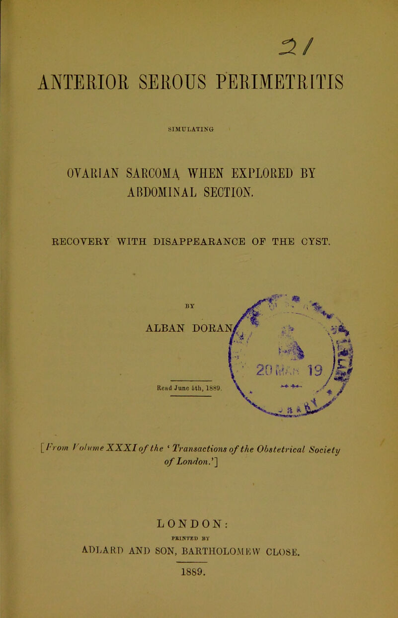 3/ ANTERIOR SEROUS PERIMETRITIS SIMULATING OVARIAN SARCOMA WHEN EXPLORED BY ABDOMINAL SECTION. RECOVERY WITH DISAPPEARANCE OF THE CYST. [ From / oh/tne XXXI of the ‘ Transactions of the Obstetrical Society of London.''] LONDON: PRINTED BY ADLARP ANI) SON, BARTHOLOMEW CLOSE. 1889.